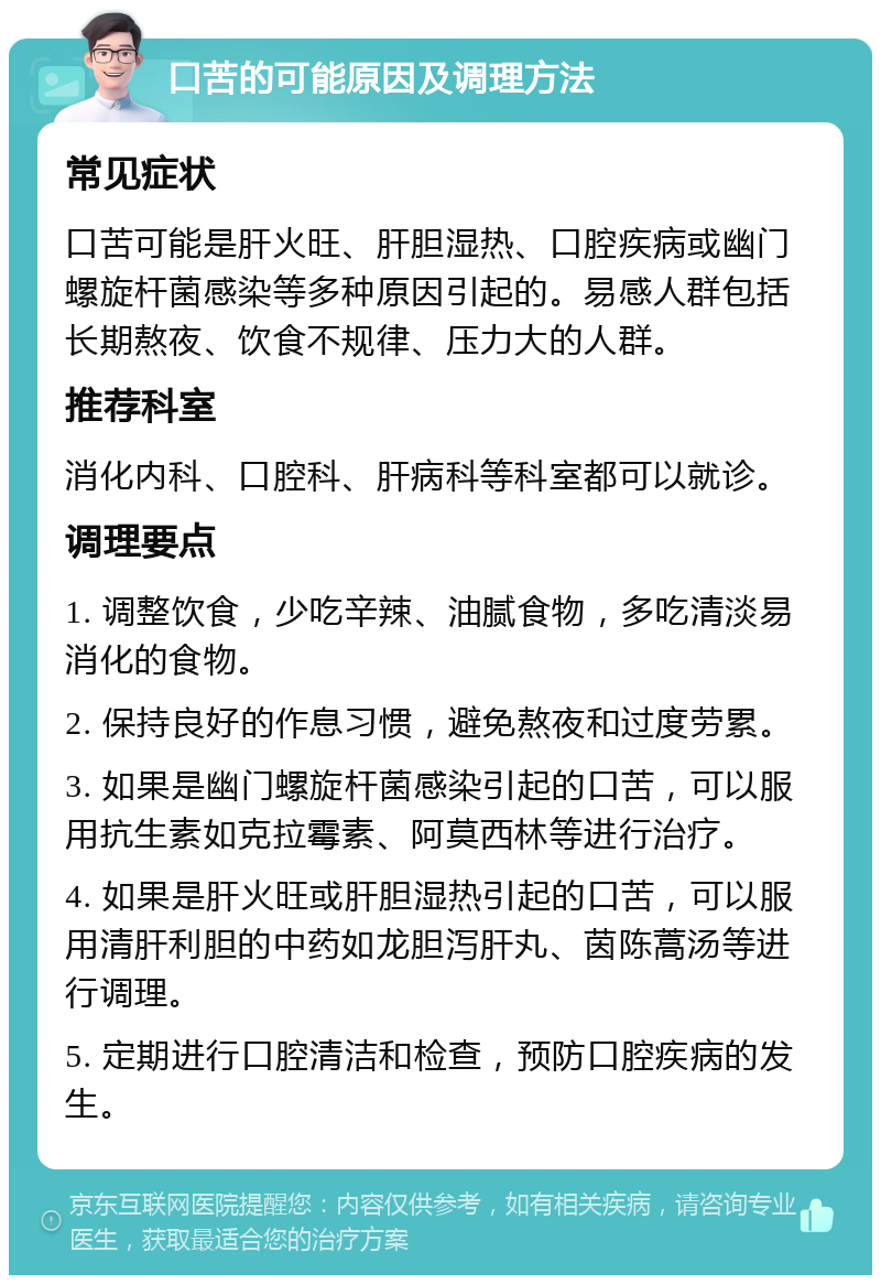 口苦的可能原因及调理方法 常见症状 口苦可能是肝火旺、肝胆湿热、口腔疾病或幽门螺旋杆菌感染等多种原因引起的。易感人群包括长期熬夜、饮食不规律、压力大的人群。 推荐科室 消化内科、口腔科、肝病科等科室都可以就诊。 调理要点 1. 调整饮食，少吃辛辣、油腻食物，多吃清淡易消化的食物。 2. 保持良好的作息习惯，避免熬夜和过度劳累。 3. 如果是幽门螺旋杆菌感染引起的口苦，可以服用抗生素如克拉霉素、阿莫西林等进行治疗。 4. 如果是肝火旺或肝胆湿热引起的口苦，可以服用清肝利胆的中药如龙胆泻肝丸、茵陈蒿汤等进行调理。 5. 定期进行口腔清洁和检查，预防口腔疾病的发生。