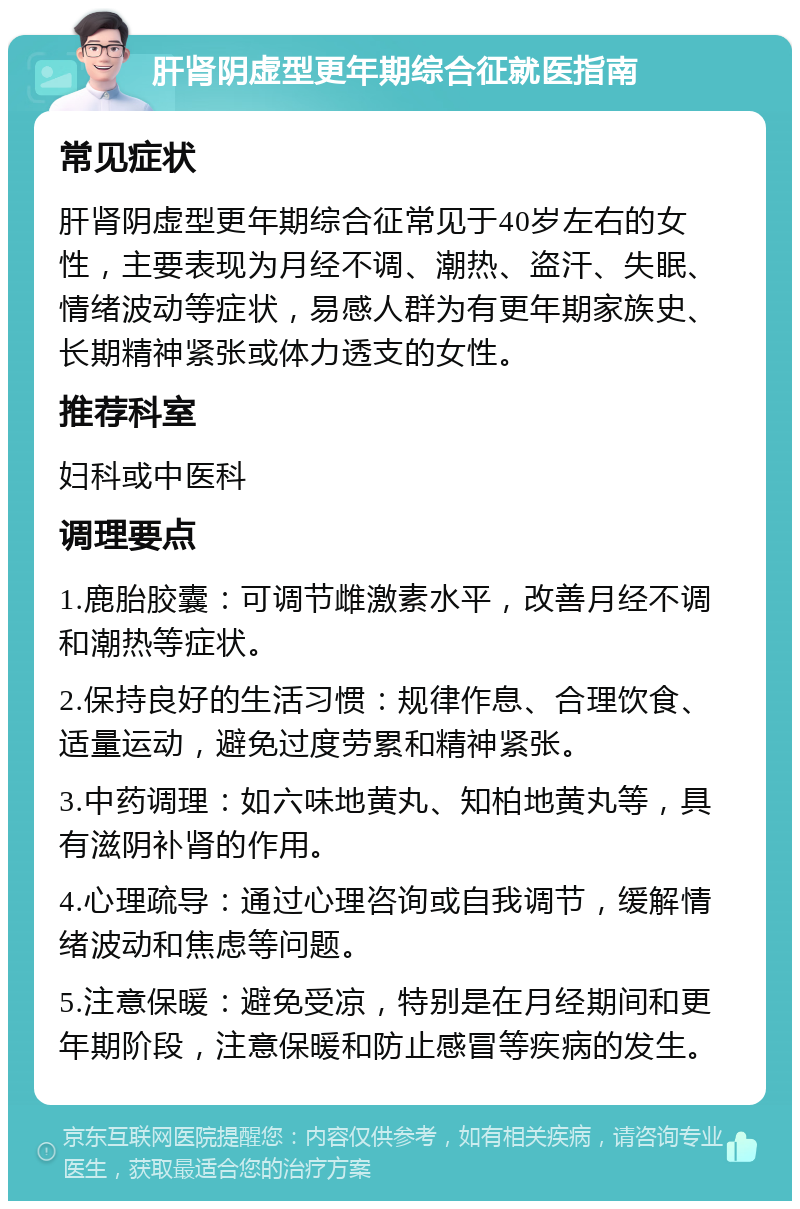 肝肾阴虚型更年期综合征就医指南 常见症状 肝肾阴虚型更年期综合征常见于40岁左右的女性，主要表现为月经不调、潮热、盗汗、失眠、情绪波动等症状，易感人群为有更年期家族史、长期精神紧张或体力透支的女性。 推荐科室 妇科或中医科 调理要点 1.鹿胎胶囊：可调节雌激素水平，改善月经不调和潮热等症状。 2.保持良好的生活习惯：规律作息、合理饮食、适量运动，避免过度劳累和精神紧张。 3.中药调理：如六味地黄丸、知柏地黄丸等，具有滋阴补肾的作用。 4.心理疏导：通过心理咨询或自我调节，缓解情绪波动和焦虑等问题。 5.注意保暖：避免受凉，特别是在月经期间和更年期阶段，注意保暖和防止感冒等疾病的发生。