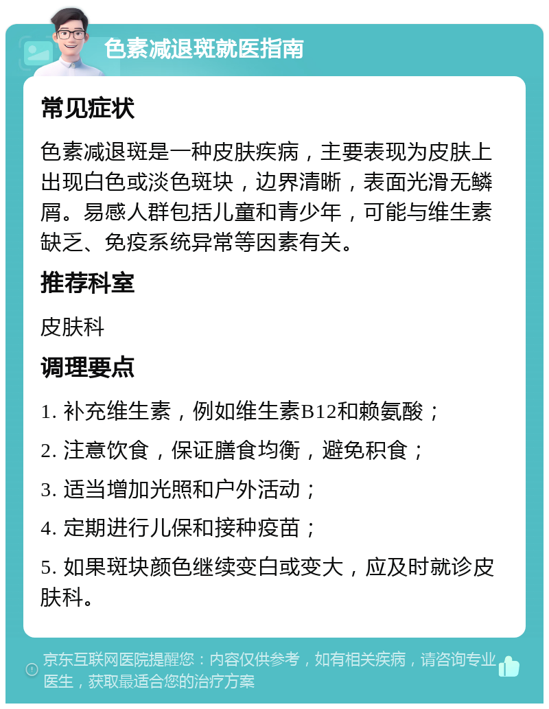 色素减退斑就医指南 常见症状 色素减退斑是一种皮肤疾病，主要表现为皮肤上出现白色或淡色斑块，边界清晰，表面光滑无鳞屑。易感人群包括儿童和青少年，可能与维生素缺乏、免疫系统异常等因素有关。 推荐科室 皮肤科 调理要点 1. 补充维生素，例如维生素B12和赖氨酸； 2. 注意饮食，保证膳食均衡，避免积食； 3. 适当增加光照和户外活动； 4. 定期进行儿保和接种疫苗； 5. 如果斑块颜色继续变白或变大，应及时就诊皮肤科。