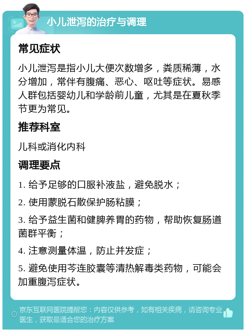 小儿泄泻的治疗与调理 常见症状 小儿泄泻是指小儿大便次数增多，粪质稀薄，水分增加，常伴有腹痛、恶心、呕吐等症状。易感人群包括婴幼儿和学龄前儿童，尤其是在夏秋季节更为常见。 推荐科室 儿科或消化内科 调理要点 1. 给予足够的口服补液盐，避免脱水； 2. 使用蒙脱石散保护肠粘膜； 3. 给予益生菌和健脾养胃的药物，帮助恢复肠道菌群平衡； 4. 注意测量体温，防止并发症； 5. 避免使用芩连胶囊等清热解毒类药物，可能会加重腹泻症状。