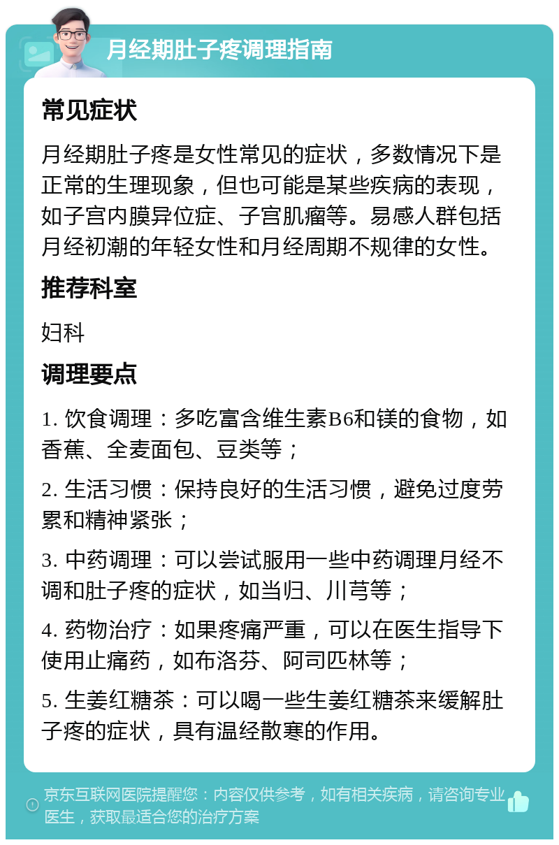 月经期肚子疼调理指南 常见症状 月经期肚子疼是女性常见的症状，多数情况下是正常的生理现象，但也可能是某些疾病的表现，如子宫内膜异位症、子宫肌瘤等。易感人群包括月经初潮的年轻女性和月经周期不规律的女性。 推荐科室 妇科 调理要点 1. 饮食调理：多吃富含维生素B6和镁的食物，如香蕉、全麦面包、豆类等； 2. 生活习惯：保持良好的生活习惯，避免过度劳累和精神紧张； 3. 中药调理：可以尝试服用一些中药调理月经不调和肚子疼的症状，如当归、川芎等； 4. 药物治疗：如果疼痛严重，可以在医生指导下使用止痛药，如布洛芬、阿司匹林等； 5. 生姜红糖茶：可以喝一些生姜红糖茶来缓解肚子疼的症状，具有温经散寒的作用。