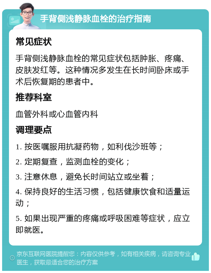 手背侧浅静脉血栓的治疗指南 常见症状 手背侧浅静脉血栓的常见症状包括肿胀、疼痛、皮肤发红等。这种情况多发生在长时间卧床或手术后恢复期的患者中。 推荐科室 血管外科或心血管内科 调理要点 1. 按医嘱服用抗凝药物，如利伐沙班等； 2. 定期复查，监测血栓的变化； 3. 注意休息，避免长时间站立或坐着； 4. 保持良好的生活习惯，包括健康饮食和适量运动； 5. 如果出现严重的疼痛或呼吸困难等症状，应立即就医。