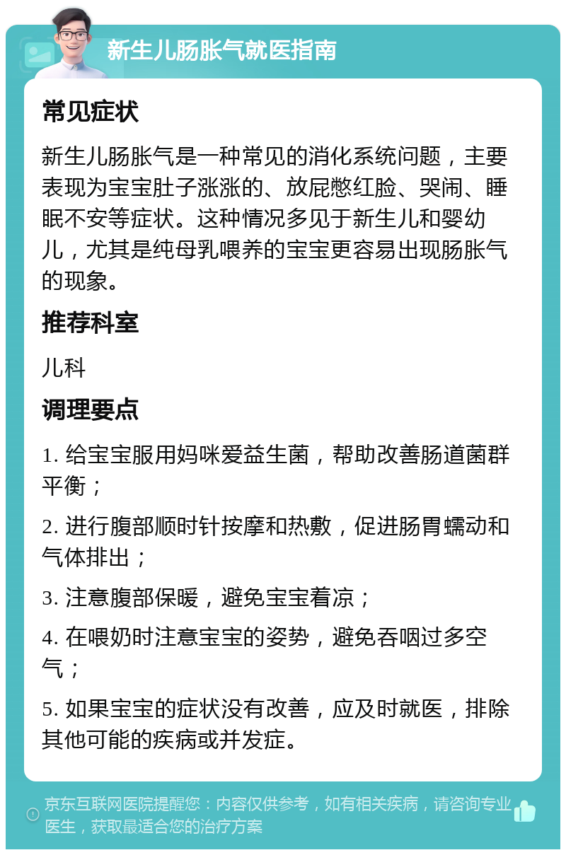 新生儿肠胀气就医指南 常见症状 新生儿肠胀气是一种常见的消化系统问题，主要表现为宝宝肚子涨涨的、放屁憋红脸、哭闹、睡眠不安等症状。这种情况多见于新生儿和婴幼儿，尤其是纯母乳喂养的宝宝更容易出现肠胀气的现象。 推荐科室 儿科 调理要点 1. 给宝宝服用妈咪爱益生菌，帮助改善肠道菌群平衡； 2. 进行腹部顺时针按摩和热敷，促进肠胃蠕动和气体排出； 3. 注意腹部保暖，避免宝宝着凉； 4. 在喂奶时注意宝宝的姿势，避免吞咽过多空气； 5. 如果宝宝的症状没有改善，应及时就医，排除其他可能的疾病或并发症。