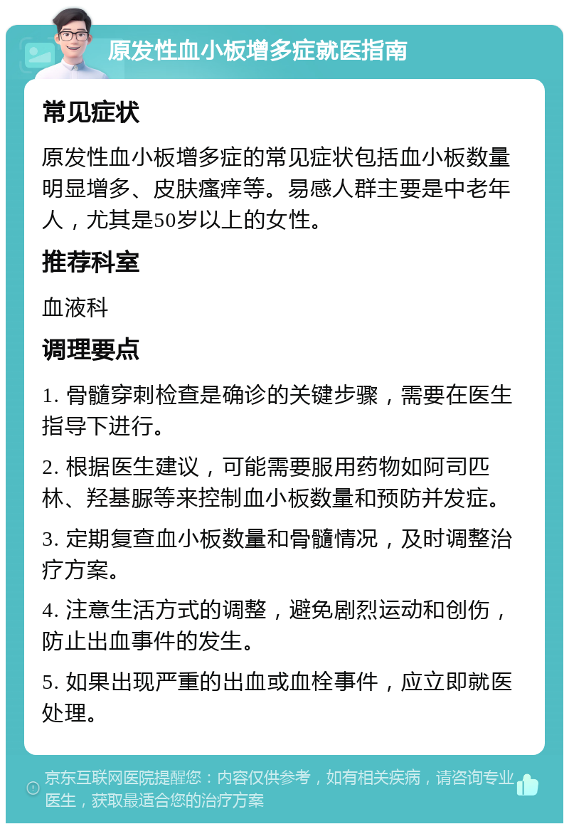 原发性血小板增多症就医指南 常见症状 原发性血小板增多症的常见症状包括血小板数量明显增多、皮肤瘙痒等。易感人群主要是中老年人，尤其是50岁以上的女性。 推荐科室 血液科 调理要点 1. 骨髓穿刺检查是确诊的关键步骤，需要在医生指导下进行。 2. 根据医生建议，可能需要服用药物如阿司匹林、羟基脲等来控制血小板数量和预防并发症。 3. 定期复查血小板数量和骨髓情况，及时调整治疗方案。 4. 注意生活方式的调整，避免剧烈运动和创伤，防止出血事件的发生。 5. 如果出现严重的出血或血栓事件，应立即就医处理。