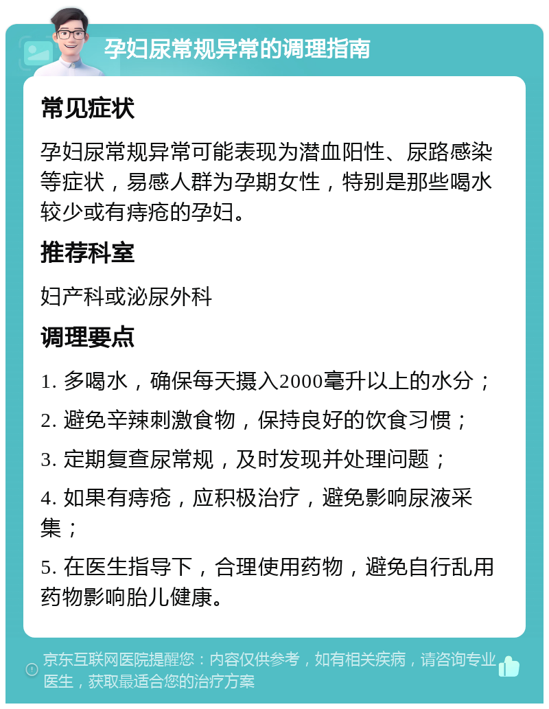 孕妇尿常规异常的调理指南 常见症状 孕妇尿常规异常可能表现为潜血阳性、尿路感染等症状，易感人群为孕期女性，特别是那些喝水较少或有痔疮的孕妇。 推荐科室 妇产科或泌尿外科 调理要点 1. 多喝水，确保每天摄入2000毫升以上的水分； 2. 避免辛辣刺激食物，保持良好的饮食习惯； 3. 定期复查尿常规，及时发现并处理问题； 4. 如果有痔疮，应积极治疗，避免影响尿液采集； 5. 在医生指导下，合理使用药物，避免自行乱用药物影响胎儿健康。