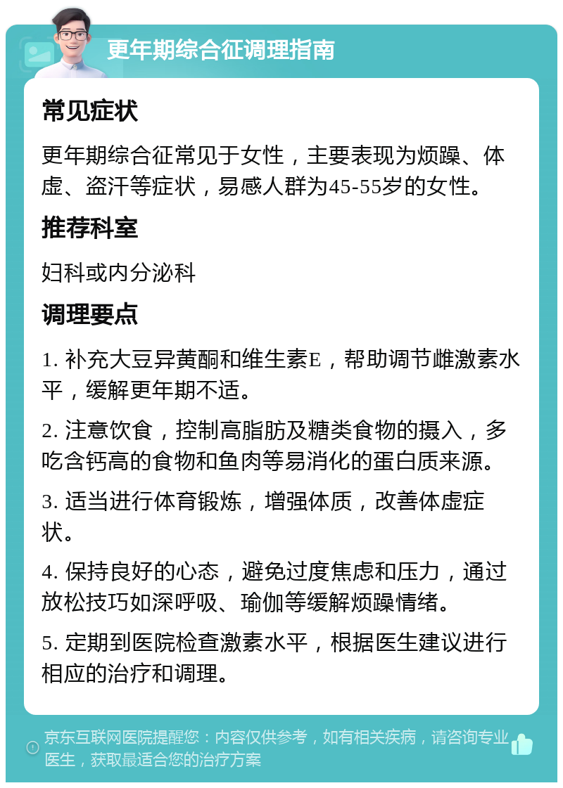 更年期综合征调理指南 常见症状 更年期综合征常见于女性，主要表现为烦躁、体虚、盗汗等症状，易感人群为45-55岁的女性。 推荐科室 妇科或内分泌科 调理要点 1. 补充大豆异黄酮和维生素E，帮助调节雌激素水平，缓解更年期不适。 2. 注意饮食，控制高脂肪及糖类食物的摄入，多吃含钙高的食物和鱼肉等易消化的蛋白质来源。 3. 适当进行体育锻炼，增强体质，改善体虚症状。 4. 保持良好的心态，避免过度焦虑和压力，通过放松技巧如深呼吸、瑜伽等缓解烦躁情绪。 5. 定期到医院检查激素水平，根据医生建议进行相应的治疗和调理。