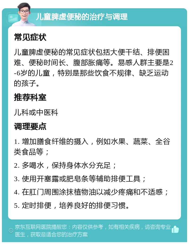 儿童脾虚便秘的治疗与调理 常见症状 儿童脾虚便秘的常见症状包括大便干结、排便困难、便秘时间长、腹部胀痛等。易感人群主要是2-6岁的儿童，特别是那些饮食不规律、缺乏运动的孩子。 推荐科室 儿科或中医科 调理要点 1. 增加膳食纤维的摄入，例如水果、蔬菜、全谷类食品等； 2. 多喝水，保持身体水分充足； 3. 使用开塞露或肥皂条等辅助排便工具； 4. 在肛门周围涂抹植物油以减少疼痛和不适感； 5. 定时排便，培养良好的排便习惯。