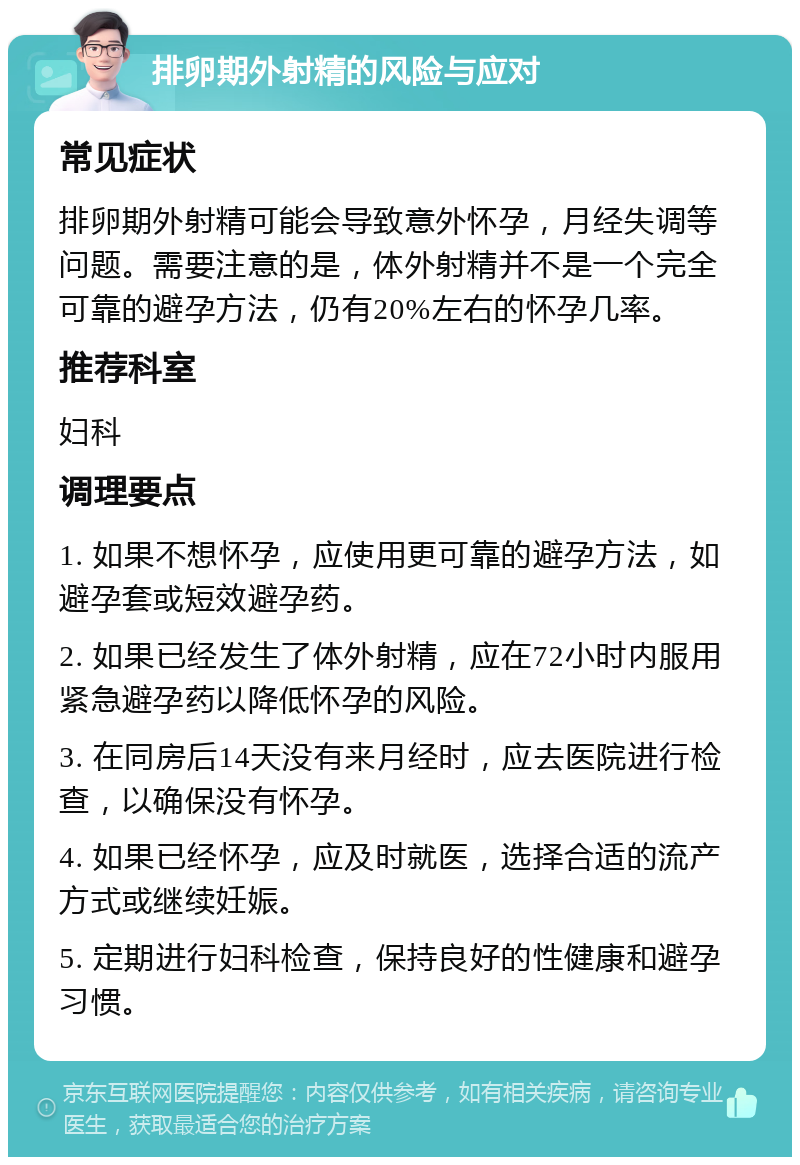 排卵期外射精的风险与应对 常见症状 排卵期外射精可能会导致意外怀孕，月经失调等问题。需要注意的是，体外射精并不是一个完全可靠的避孕方法，仍有20%左右的怀孕几率。 推荐科室 妇科 调理要点 1. 如果不想怀孕，应使用更可靠的避孕方法，如避孕套或短效避孕药。 2. 如果已经发生了体外射精，应在72小时内服用紧急避孕药以降低怀孕的风险。 3. 在同房后14天没有来月经时，应去医院进行检查，以确保没有怀孕。 4. 如果已经怀孕，应及时就医，选择合适的流产方式或继续妊娠。 5. 定期进行妇科检查，保持良好的性健康和避孕习惯。