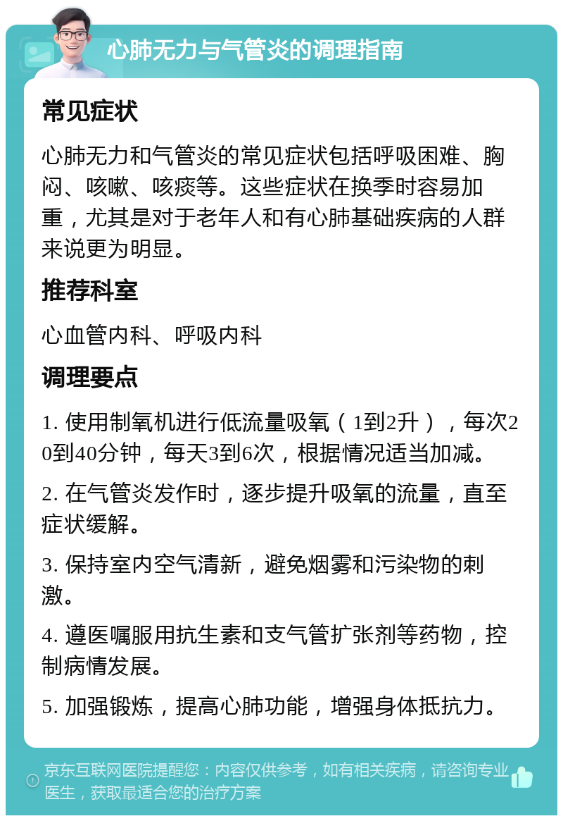 心肺无力与气管炎的调理指南 常见症状 心肺无力和气管炎的常见症状包括呼吸困难、胸闷、咳嗽、咳痰等。这些症状在换季时容易加重，尤其是对于老年人和有心肺基础疾病的人群来说更为明显。 推荐科室 心血管内科、呼吸内科 调理要点 1. 使用制氧机进行低流量吸氧（1到2升），每次20到40分钟，每天3到6次，根据情况适当加减。 2. 在气管炎发作时，逐步提升吸氧的流量，直至症状缓解。 3. 保持室内空气清新，避免烟雾和污染物的刺激。 4. 遵医嘱服用抗生素和支气管扩张剂等药物，控制病情发展。 5. 加强锻炼，提高心肺功能，增强身体抵抗力。