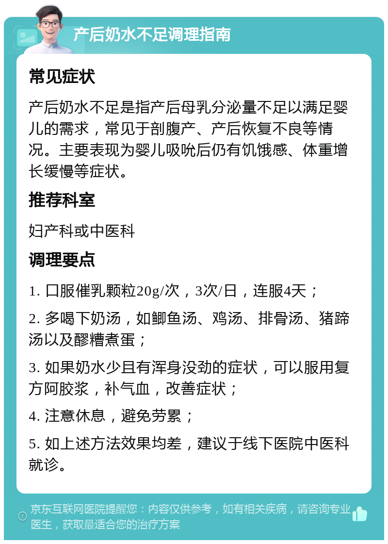 产后奶水不足调理指南 常见症状 产后奶水不足是指产后母乳分泌量不足以满足婴儿的需求，常见于剖腹产、产后恢复不良等情况。主要表现为婴儿吸吮后仍有饥饿感、体重增长缓慢等症状。 推荐科室 妇产科或中医科 调理要点 1. 口服催乳颗粒20g/次，3次/日，连服4天； 2. 多喝下奶汤，如鲫鱼汤、鸡汤、排骨汤、猪蹄汤以及醪糟煮蛋； 3. 如果奶水少且有浑身没劲的症状，可以服用复方阿胶浆，补气血，改善症状； 4. 注意休息，避免劳累； 5. 如上述方法效果均差，建议于线下医院中医科就诊。