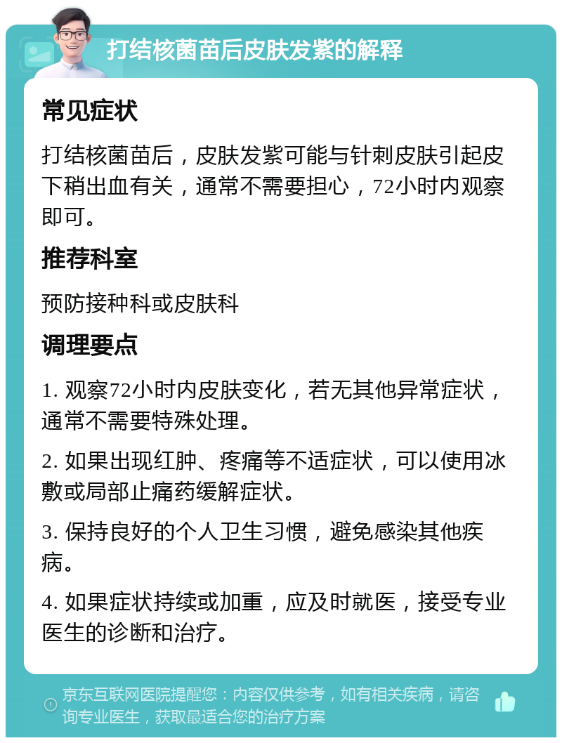 打结核菌苗后皮肤发紫的解释 常见症状 打结核菌苗后，皮肤发紫可能与针刺皮肤引起皮下稍出血有关，通常不需要担心，72小时内观察即可。 推荐科室 预防接种科或皮肤科 调理要点 1. 观察72小时内皮肤变化，若无其他异常症状，通常不需要特殊处理。 2. 如果出现红肿、疼痛等不适症状，可以使用冰敷或局部止痛药缓解症状。 3. 保持良好的个人卫生习惯，避免感染其他疾病。 4. 如果症状持续或加重，应及时就医，接受专业医生的诊断和治疗。