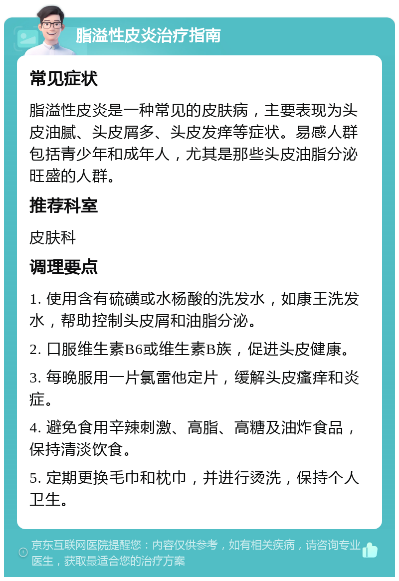 脂溢性皮炎治疗指南 常见症状 脂溢性皮炎是一种常见的皮肤病，主要表现为头皮油腻、头皮屑多、头皮发痒等症状。易感人群包括青少年和成年人，尤其是那些头皮油脂分泌旺盛的人群。 推荐科室 皮肤科 调理要点 1. 使用含有硫磺或水杨酸的洗发水，如康王洗发水，帮助控制头皮屑和油脂分泌。 2. 口服维生素B6或维生素B族，促进头皮健康。 3. 每晚服用一片氯雷他定片，缓解头皮瘙痒和炎症。 4. 避免食用辛辣刺激、高脂、高糖及油炸食品，保持清淡饮食。 5. 定期更换毛巾和枕巾，并进行烫洗，保持个人卫生。