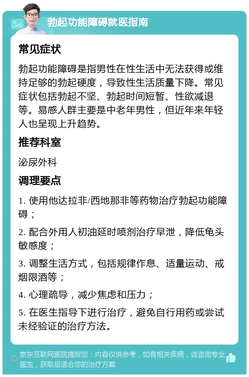 勃起功能障碍就医指南 常见症状 勃起功能障碍是指男性在性生活中无法获得或维持足够的勃起硬度，导致性生活质量下降。常见症状包括勃起不坚、勃起时间短暂、性欲减退等。易感人群主要是中老年男性，但近年来年轻人也呈现上升趋势。 推荐科室 泌尿外科 调理要点 1. 使用他达拉非/西地那非等药物治疗勃起功能障碍； 2. 配合外用人初油延时喷剂治疗早泄，降低龟头敏感度； 3. 调整生活方式，包括规律作息、适量运动、戒烟限酒等； 4. 心理疏导，减少焦虑和压力； 5. 在医生指导下进行治疗，避免自行用药或尝试未经验证的治疗方法。