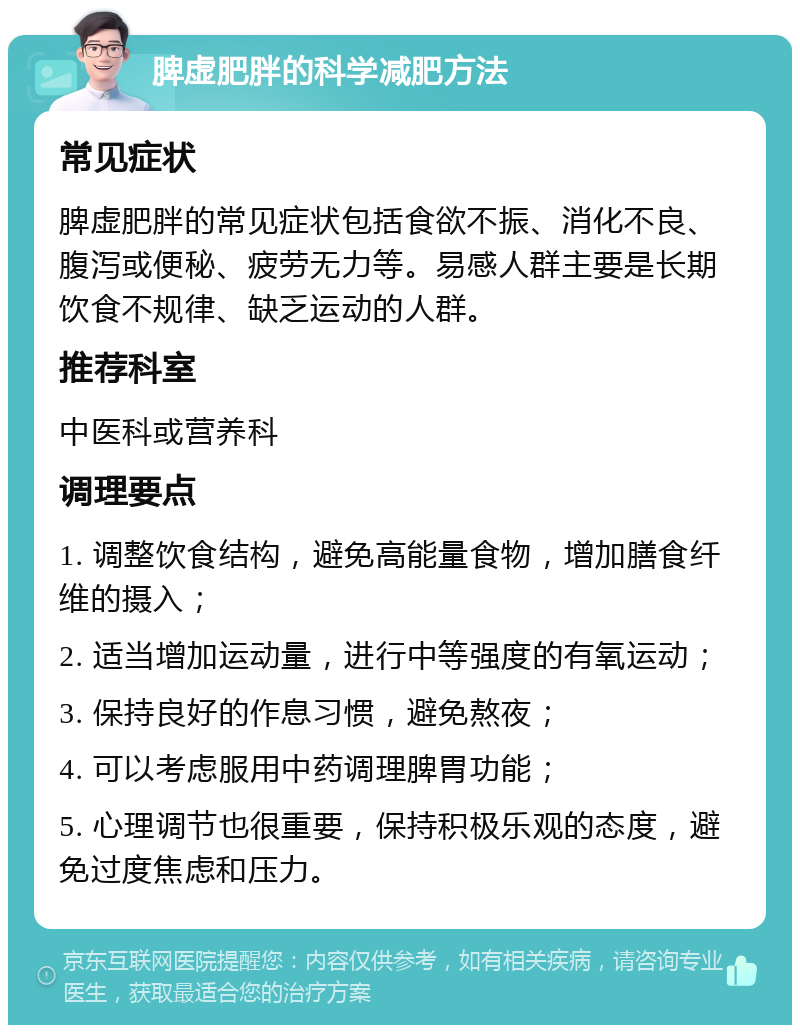 脾虚肥胖的科学减肥方法 常见症状 脾虚肥胖的常见症状包括食欲不振、消化不良、腹泻或便秘、疲劳无力等。易感人群主要是长期饮食不规律、缺乏运动的人群。 推荐科室 中医科或营养科 调理要点 1. 调整饮食结构，避免高能量食物，增加膳食纤维的摄入； 2. 适当增加运动量，进行中等强度的有氧运动； 3. 保持良好的作息习惯，避免熬夜； 4. 可以考虑服用中药调理脾胃功能； 5. 心理调节也很重要，保持积极乐观的态度，避免过度焦虑和压力。