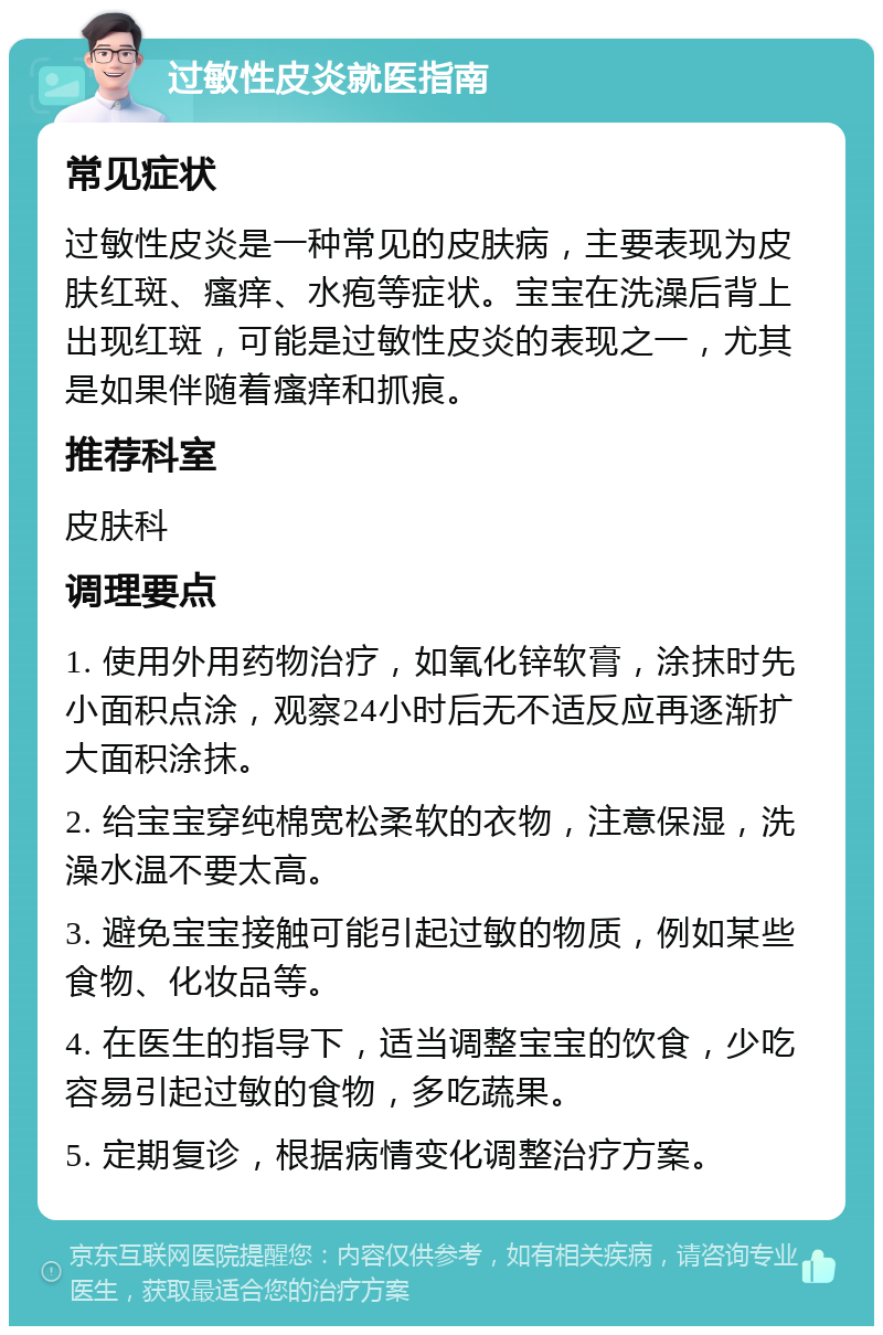 过敏性皮炎就医指南 常见症状 过敏性皮炎是一种常见的皮肤病，主要表现为皮肤红斑、瘙痒、水疱等症状。宝宝在洗澡后背上出现红斑，可能是过敏性皮炎的表现之一，尤其是如果伴随着瘙痒和抓痕。 推荐科室 皮肤科 调理要点 1. 使用外用药物治疗，如氧化锌软膏，涂抹时先小面积点涂，观察24小时后无不适反应再逐渐扩大面积涂抹。 2. 给宝宝穿纯棉宽松柔软的衣物，注意保湿，洗澡水温不要太高。 3. 避免宝宝接触可能引起过敏的物质，例如某些食物、化妆品等。 4. 在医生的指导下，适当调整宝宝的饮食，少吃容易引起过敏的食物，多吃蔬果。 5. 定期复诊，根据病情变化调整治疗方案。