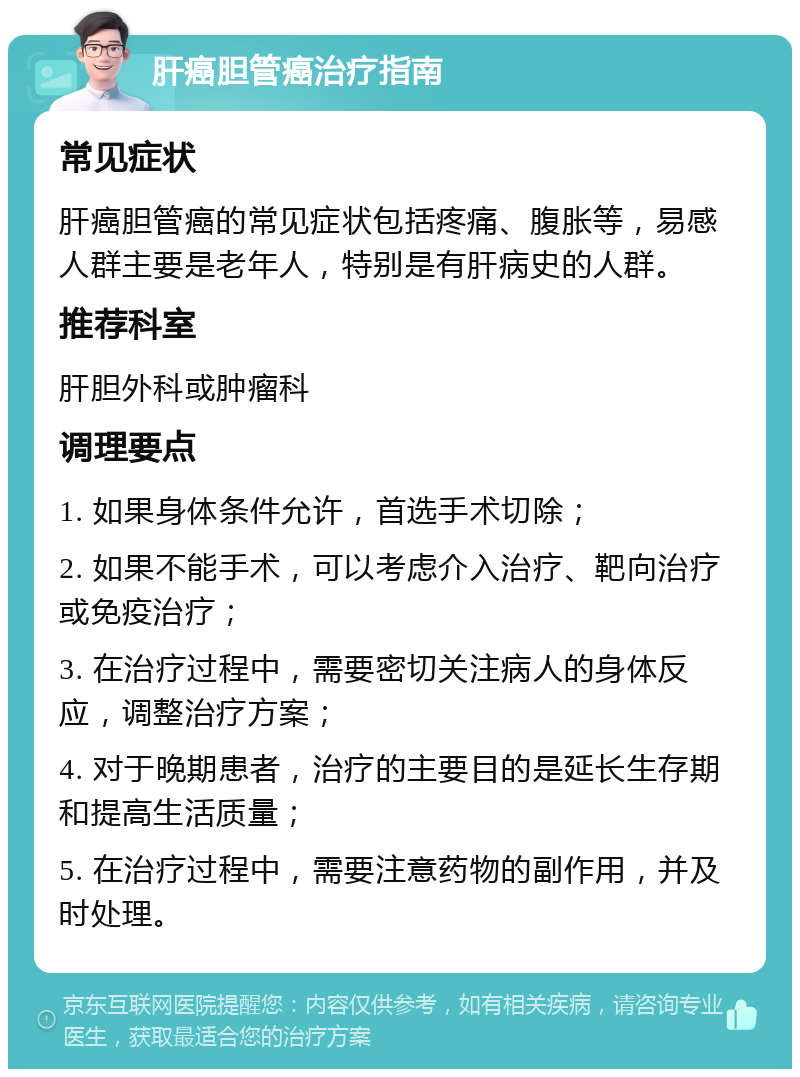 肝癌胆管癌治疗指南 常见症状 肝癌胆管癌的常见症状包括疼痛、腹胀等，易感人群主要是老年人，特别是有肝病史的人群。 推荐科室 肝胆外科或肿瘤科 调理要点 1. 如果身体条件允许，首选手术切除； 2. 如果不能手术，可以考虑介入治疗、靶向治疗或免疫治疗； 3. 在治疗过程中，需要密切关注病人的身体反应，调整治疗方案； 4. 对于晚期患者，治疗的主要目的是延长生存期和提高生活质量； 5. 在治疗过程中，需要注意药物的副作用，并及时处理。