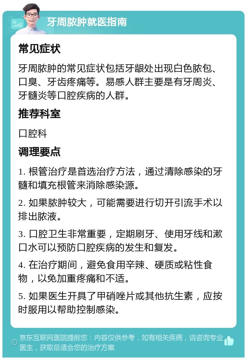 牙周脓肿就医指南 常见症状 牙周脓肿的常见症状包括牙龈处出现白色脓包、口臭、牙齿疼痛等。易感人群主要是有牙周炎、牙髓炎等口腔疾病的人群。 推荐科室 口腔科 调理要点 1. 根管治疗是首选治疗方法，通过清除感染的牙髓和填充根管来消除感染源。 2. 如果脓肿较大，可能需要进行切开引流手术以排出脓液。 3. 口腔卫生非常重要，定期刷牙、使用牙线和漱口水可以预防口腔疾病的发生和复发。 4. 在治疗期间，避免食用辛辣、硬质或粘性食物，以免加重疼痛和不适。 5. 如果医生开具了甲硝唑片或其他抗生素，应按时服用以帮助控制感染。