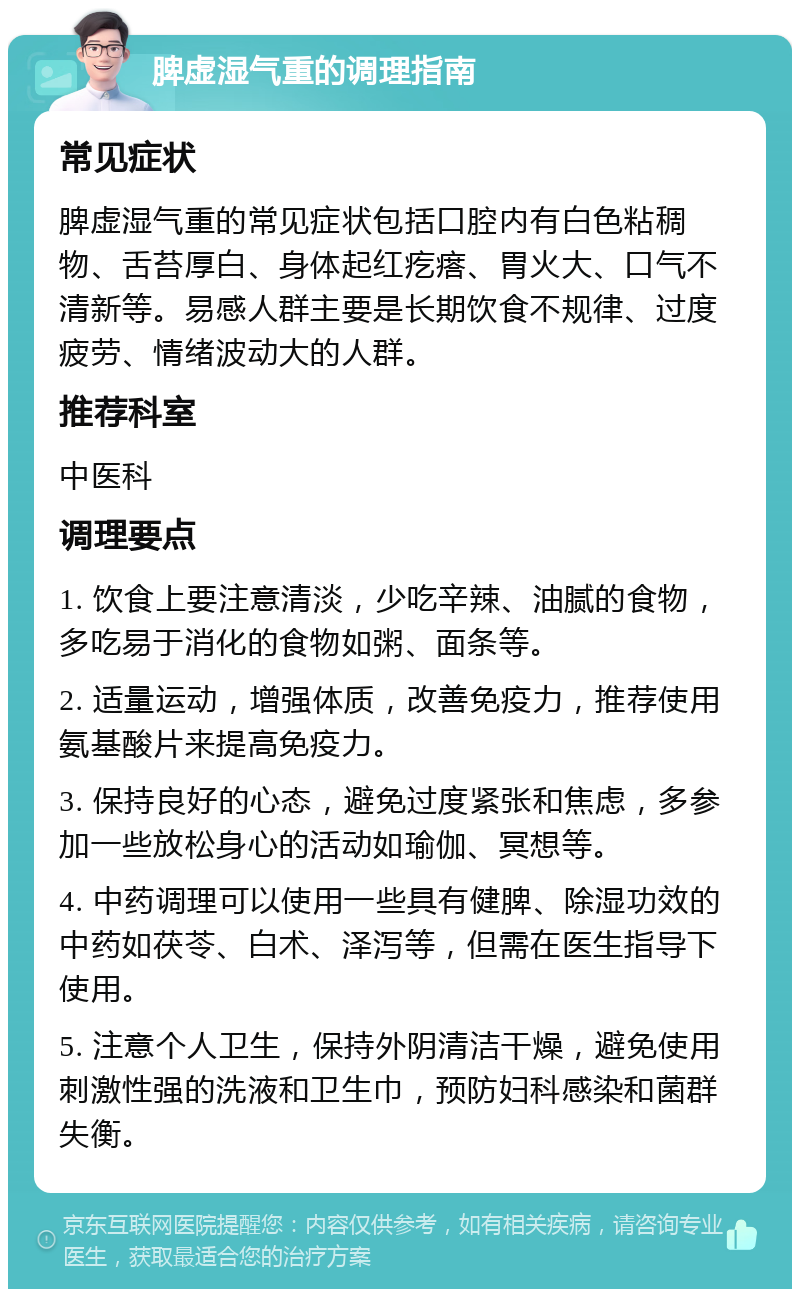 脾虚湿气重的调理指南 常见症状 脾虚湿气重的常见症状包括口腔内有白色粘稠物、舌苔厚白、身体起红疙瘩、胃火大、口气不清新等。易感人群主要是长期饮食不规律、过度疲劳、情绪波动大的人群。 推荐科室 中医科 调理要点 1. 饮食上要注意清淡，少吃辛辣、油腻的食物，多吃易于消化的食物如粥、面条等。 2. 适量运动，增强体质，改善免疫力，推荐使用氨基酸片来提高免疫力。 3. 保持良好的心态，避免过度紧张和焦虑，多参加一些放松身心的活动如瑜伽、冥想等。 4. 中药调理可以使用一些具有健脾、除湿功效的中药如茯苓、白术、泽泻等，但需在医生指导下使用。 5. 注意个人卫生，保持外阴清洁干燥，避免使用刺激性强的洗液和卫生巾，预防妇科感染和菌群失衡。