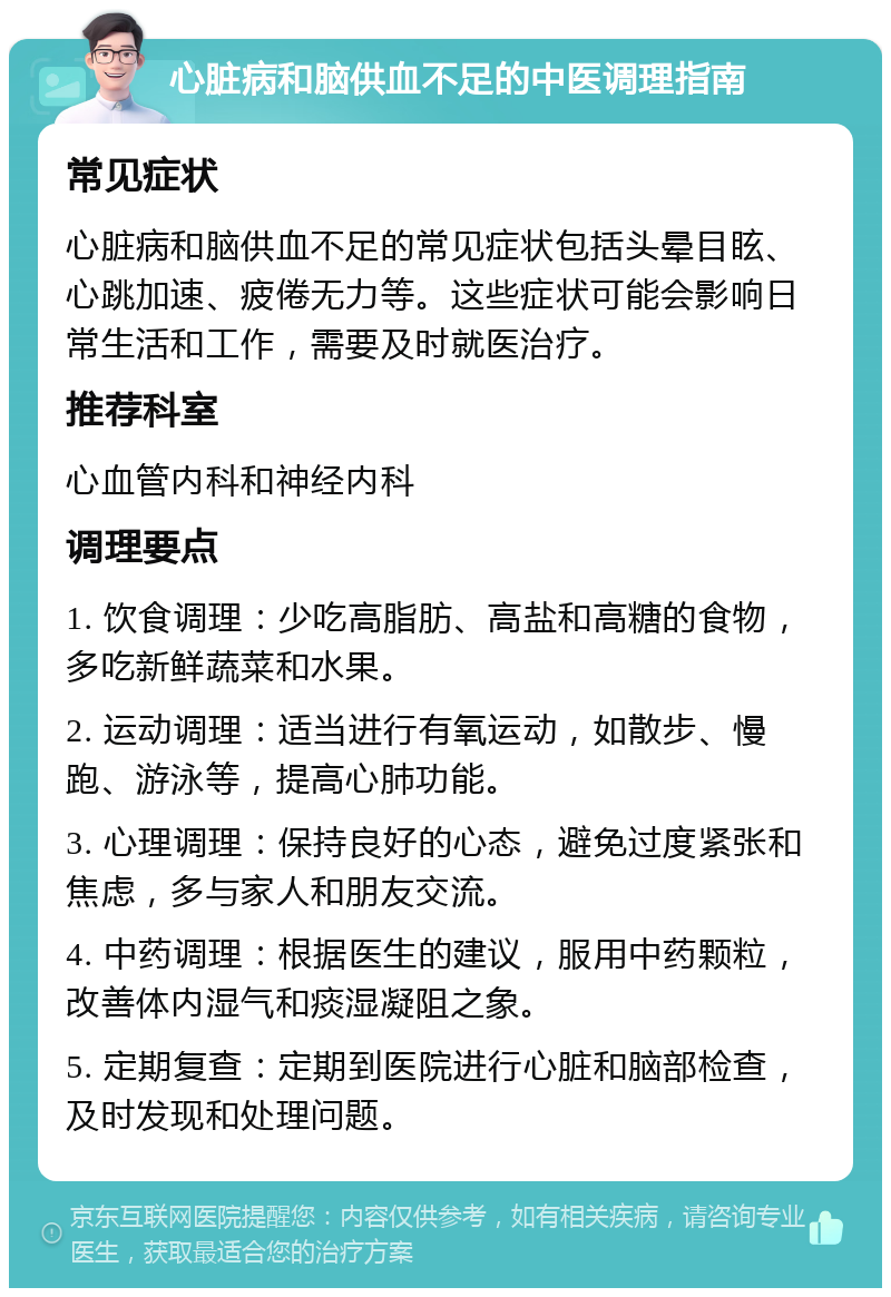 心脏病和脑供血不足的中医调理指南 常见症状 心脏病和脑供血不足的常见症状包括头晕目眩、心跳加速、疲倦无力等。这些症状可能会影响日常生活和工作，需要及时就医治疗。 推荐科室 心血管内科和神经内科 调理要点 1. 饮食调理：少吃高脂肪、高盐和高糖的食物，多吃新鲜蔬菜和水果。 2. 运动调理：适当进行有氧运动，如散步、慢跑、游泳等，提高心肺功能。 3. 心理调理：保持良好的心态，避免过度紧张和焦虑，多与家人和朋友交流。 4. 中药调理：根据医生的建议，服用中药颗粒，改善体内湿气和痰湿凝阻之象。 5. 定期复查：定期到医院进行心脏和脑部检查，及时发现和处理问题。