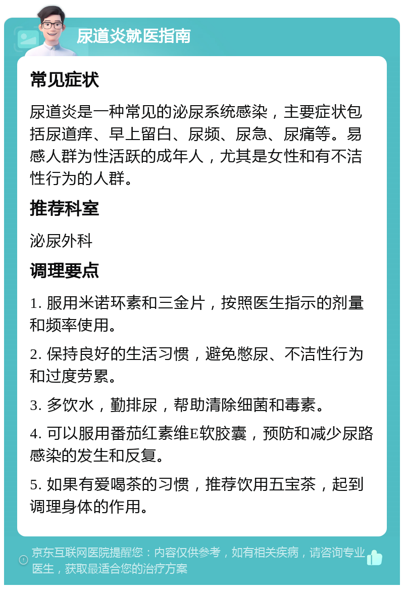 尿道炎就医指南 常见症状 尿道炎是一种常见的泌尿系统感染，主要症状包括尿道痒、早上留白、尿频、尿急、尿痛等。易感人群为性活跃的成年人，尤其是女性和有不洁性行为的人群。 推荐科室 泌尿外科 调理要点 1. 服用米诺环素和三金片，按照医生指示的剂量和频率使用。 2. 保持良好的生活习惯，避免憋尿、不洁性行为和过度劳累。 3. 多饮水，勤排尿，帮助清除细菌和毒素。 4. 可以服用番茄红素维E软胶囊，预防和减少尿路感染的发生和反复。 5. 如果有爱喝茶的习惯，推荐饮用五宝茶，起到调理身体的作用。