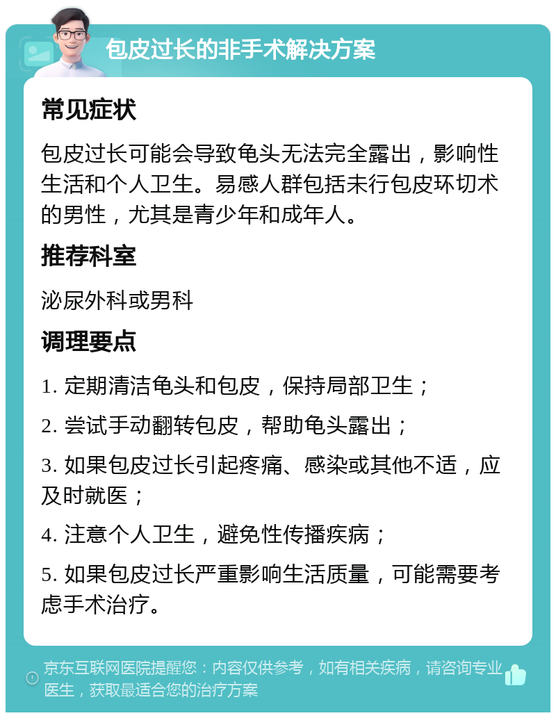 包皮过长的非手术解决方案 常见症状 包皮过长可能会导致龟头无法完全露出，影响性生活和个人卫生。易感人群包括未行包皮环切术的男性，尤其是青少年和成年人。 推荐科室 泌尿外科或男科 调理要点 1. 定期清洁龟头和包皮，保持局部卫生； 2. 尝试手动翻转包皮，帮助龟头露出； 3. 如果包皮过长引起疼痛、感染或其他不适，应及时就医； 4. 注意个人卫生，避免性传播疾病； 5. 如果包皮过长严重影响生活质量，可能需要考虑手术治疗。