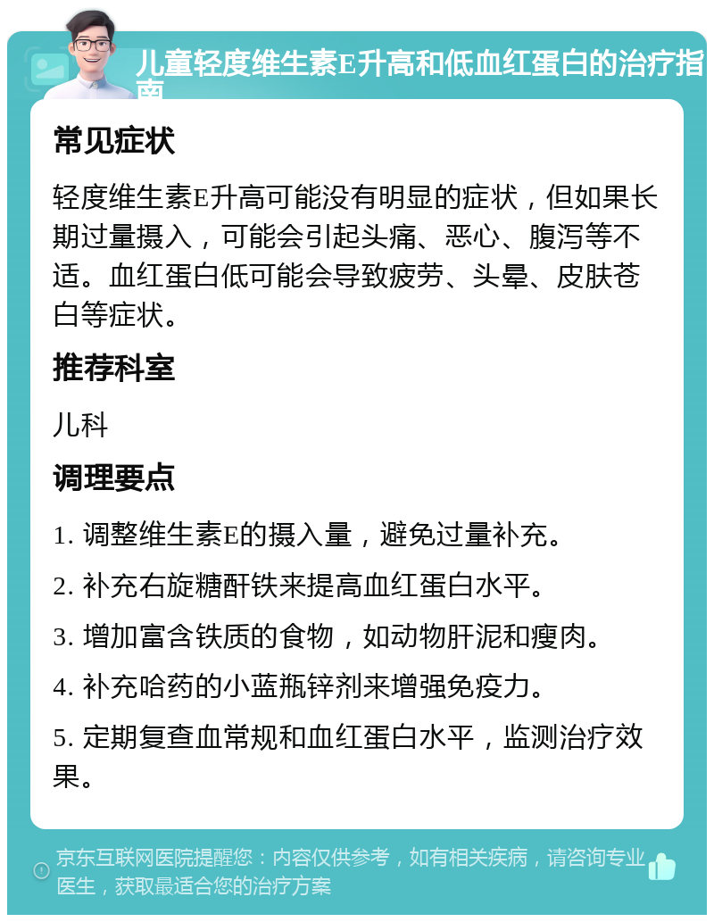 儿童轻度维生素E升高和低血红蛋白的治疗指南 常见症状 轻度维生素E升高可能没有明显的症状，但如果长期过量摄入，可能会引起头痛、恶心、腹泻等不适。血红蛋白低可能会导致疲劳、头晕、皮肤苍白等症状。 推荐科室 儿科 调理要点 1. 调整维生素E的摄入量，避免过量补充。 2. 补充右旋糖酐铁来提高血红蛋白水平。 3. 增加富含铁质的食物，如动物肝泥和瘦肉。 4. 补充哈药的小蓝瓶锌剂来增强免疫力。 5. 定期复查血常规和血红蛋白水平，监测治疗效果。