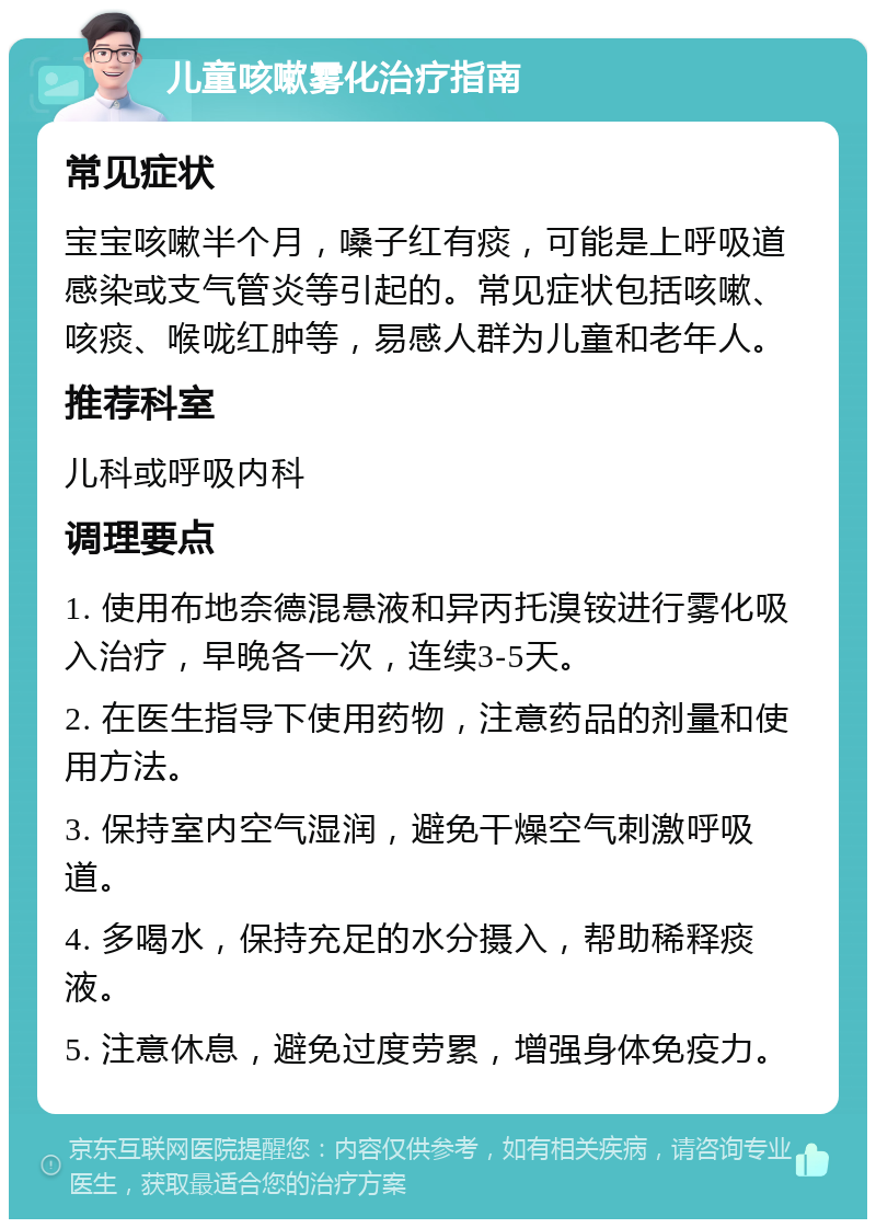 儿童咳嗽雾化治疗指南 常见症状 宝宝咳嗽半个月，嗓子红有痰，可能是上呼吸道感染或支气管炎等引起的。常见症状包括咳嗽、咳痰、喉咙红肿等，易感人群为儿童和老年人。 推荐科室 儿科或呼吸内科 调理要点 1. 使用布地奈德混悬液和异丙托溴铵进行雾化吸入治疗，早晚各一次，连续3-5天。 2. 在医生指导下使用药物，注意药品的剂量和使用方法。 3. 保持室内空气湿润，避免干燥空气刺激呼吸道。 4. 多喝水，保持充足的水分摄入，帮助稀释痰液。 5. 注意休息，避免过度劳累，增强身体免疫力。