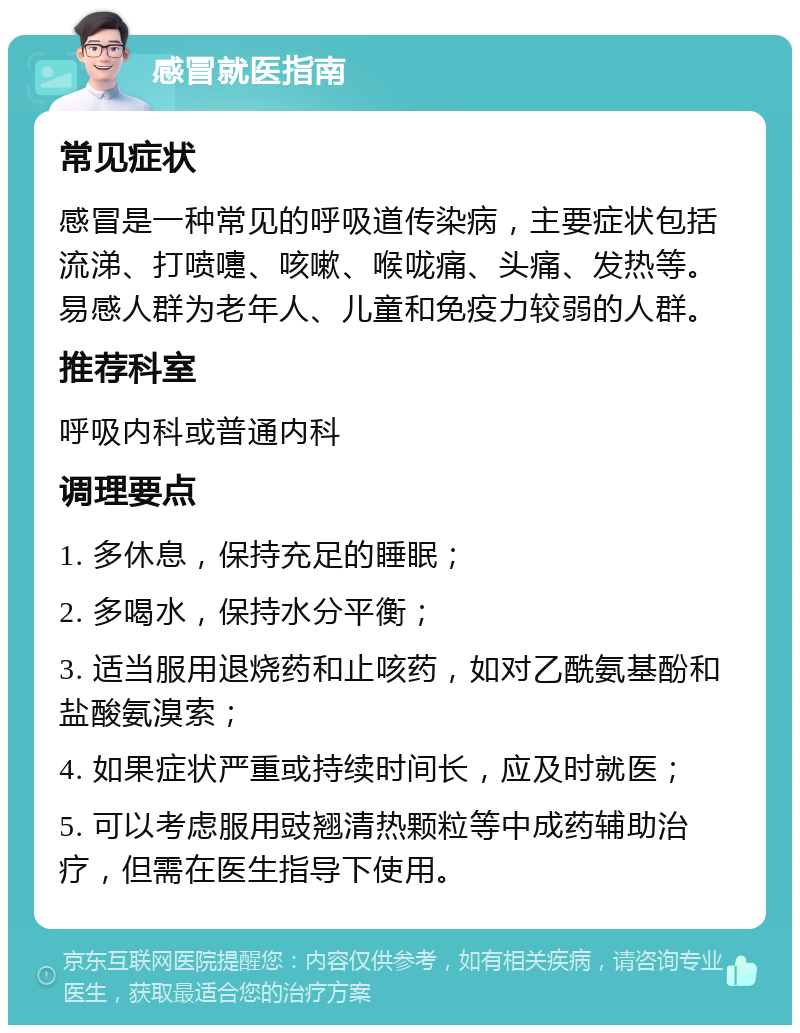 感冒就医指南 常见症状 感冒是一种常见的呼吸道传染病，主要症状包括流涕、打喷嚏、咳嗽、喉咙痛、头痛、发热等。易感人群为老年人、儿童和免疫力较弱的人群。 推荐科室 呼吸内科或普通内科 调理要点 1. 多休息，保持充足的睡眠； 2. 多喝水，保持水分平衡； 3. 适当服用退烧药和止咳药，如对乙酰氨基酚和盐酸氨溴索； 4. 如果症状严重或持续时间长，应及时就医； 5. 可以考虑服用豉翘清热颗粒等中成药辅助治疗，但需在医生指导下使用。