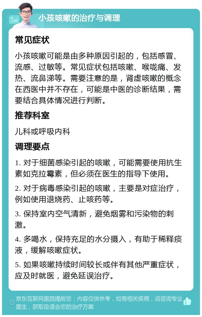 小孩咳嗽的治疗与调理 常见症状 小孩咳嗽可能是由多种原因引起的，包括感冒、流感、过敏等。常见症状包括咳嗽、喉咙痛、发热、流鼻涕等。需要注意的是，肾虚咳嗽的概念在西医中并不存在，可能是中医的诊断结果，需要结合具体情况进行判断。 推荐科室 儿科或呼吸内科 调理要点 1. 对于细菌感染引起的咳嗽，可能需要使用抗生素如克拉霉素，但必须在医生的指导下使用。 2. 对于病毒感染引起的咳嗽，主要是对症治疗，例如使用退烧药、止咳药等。 3. 保持室内空气清新，避免烟雾和污染物的刺激。 4. 多喝水，保持充足的水分摄入，有助于稀释痰液，缓解咳嗽症状。 5. 如果咳嗽持续时间较长或伴有其他严重症状，应及时就医，避免延误治疗。