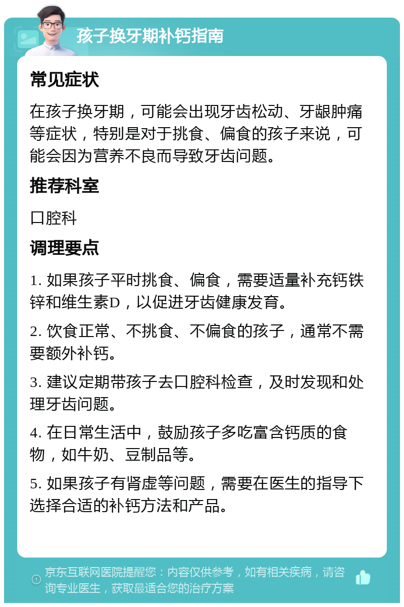 孩子换牙期补钙指南 常见症状 在孩子换牙期，可能会出现牙齿松动、牙龈肿痛等症状，特别是对于挑食、偏食的孩子来说，可能会因为营养不良而导致牙齿问题。 推荐科室 口腔科 调理要点 1. 如果孩子平时挑食、偏食，需要适量补充钙铁锌和维生素D，以促进牙齿健康发育。 2. 饮食正常、不挑食、不偏食的孩子，通常不需要额外补钙。 3. 建议定期带孩子去口腔科检查，及时发现和处理牙齿问题。 4. 在日常生活中，鼓励孩子多吃富含钙质的食物，如牛奶、豆制品等。 5. 如果孩子有肾虚等问题，需要在医生的指导下选择合适的补钙方法和产品。