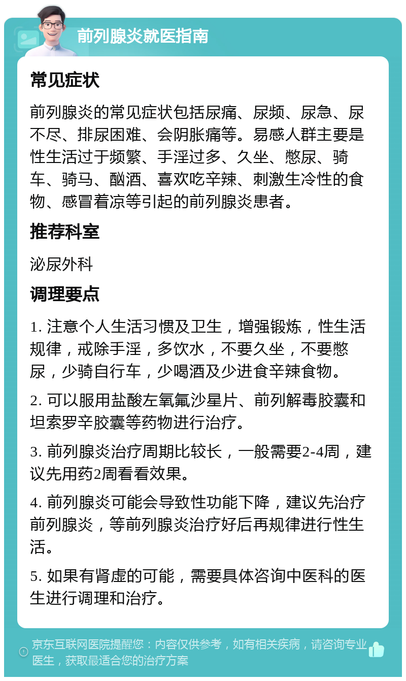 前列腺炎就医指南 常见症状 前列腺炎的常见症状包括尿痛、尿频、尿急、尿不尽、排尿困难、会阴胀痛等。易感人群主要是性生活过于频繁、手淫过多、久坐、憋尿、骑车、骑马、酗酒、喜欢吃辛辣、刺激生冷性的食物、感冒着凉等引起的前列腺炎患者。 推荐科室 泌尿外科 调理要点 1. 注意个人生活习惯及卫生，增强锻炼，性生活规律，戒除手淫，多饮水，不要久坐，不要憋尿，少骑自行车，少喝酒及少进食辛辣食物。 2. 可以服用盐酸左氧氟沙星片、前列解毒胶囊和坦索罗辛胶囊等药物进行治疗。 3. 前列腺炎治疗周期比较长，一般需要2-4周，建议先用药2周看看效果。 4. 前列腺炎可能会导致性功能下降，建议先治疗前列腺炎，等前列腺炎治疗好后再规律进行性生活。 5. 如果有肾虚的可能，需要具体咨询中医科的医生进行调理和治疗。