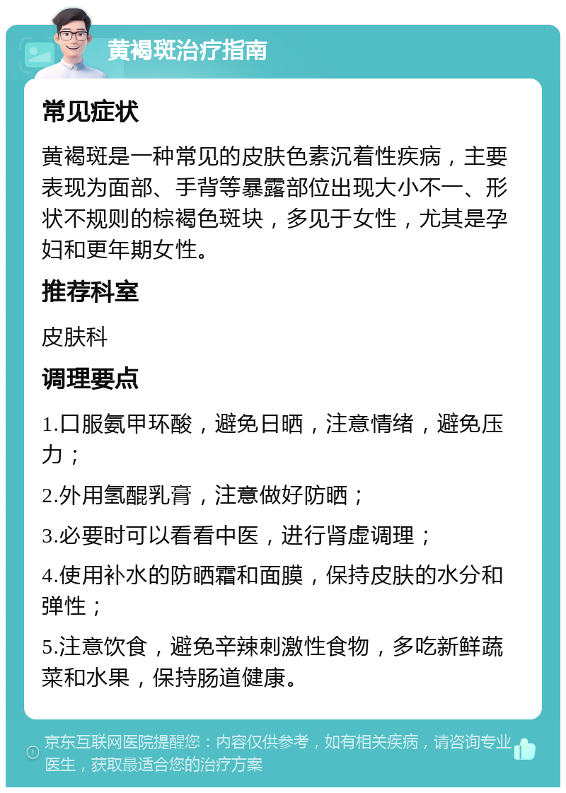 黄褐斑治疗指南 常见症状 黄褐斑是一种常见的皮肤色素沉着性疾病，主要表现为面部、手背等暴露部位出现大小不一、形状不规则的棕褐色斑块，多见于女性，尤其是孕妇和更年期女性。 推荐科室 皮肤科 调理要点 1.口服氨甲环酸，避免日晒，注意情绪，避免压力； 2.外用氢醌乳膏，注意做好防晒； 3.必要时可以看看中医，进行肾虚调理； 4.使用补水的防晒霜和面膜，保持皮肤的水分和弹性； 5.注意饮食，避免辛辣刺激性食物，多吃新鲜蔬菜和水果，保持肠道健康。