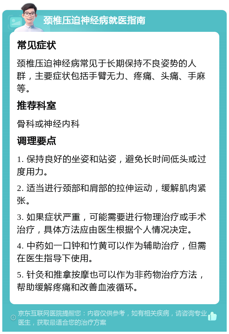 颈椎压迫神经病就医指南 常见症状 颈椎压迫神经病常见于长期保持不良姿势的人群，主要症状包括手臂无力、疼痛、头痛、手麻等。 推荐科室 骨科或神经内科 调理要点 1. 保持良好的坐姿和站姿，避免长时间低头或过度用力。 2. 适当进行颈部和肩部的拉伸运动，缓解肌肉紧张。 3. 如果症状严重，可能需要进行物理治疗或手术治疗，具体方法应由医生根据个人情况决定。 4. 中药如一口钟和竹黄可以作为辅助治疗，但需在医生指导下使用。 5. 针灸和推拿按摩也可以作为非药物治疗方法，帮助缓解疼痛和改善血液循环。