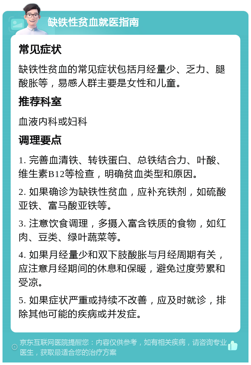 缺铁性贫血就医指南 常见症状 缺铁性贫血的常见症状包括月经量少、乏力、腿酸胀等，易感人群主要是女性和儿童。 推荐科室 血液内科或妇科 调理要点 1. 完善血清铁、转铁蛋白、总铁结合力、叶酸、维生素B12等检查，明确贫血类型和原因。 2. 如果确诊为缺铁性贫血，应补充铁剂，如硫酸亚铁、富马酸亚铁等。 3. 注意饮食调理，多摄入富含铁质的食物，如红肉、豆类、绿叶蔬菜等。 4. 如果月经量少和双下肢酸胀与月经周期有关，应注意月经期间的休息和保暖，避免过度劳累和受凉。 5. 如果症状严重或持续不改善，应及时就诊，排除其他可能的疾病或并发症。