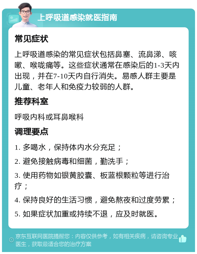 上呼吸道感染就医指南 常见症状 上呼吸道感染的常见症状包括鼻塞、流鼻涕、咳嗽、喉咙痛等。这些症状通常在感染后的1-3天内出现，并在7-10天内自行消失。易感人群主要是儿童、老年人和免疫力较弱的人群。 推荐科室 呼吸内科或耳鼻喉科 调理要点 1. 多喝水，保持体内水分充足； 2. 避免接触病毒和细菌，勤洗手； 3. 使用药物如银黄胶囊、板蓝根颗粒等进行治疗； 4. 保持良好的生活习惯，避免熬夜和过度劳累； 5. 如果症状加重或持续不退，应及时就医。