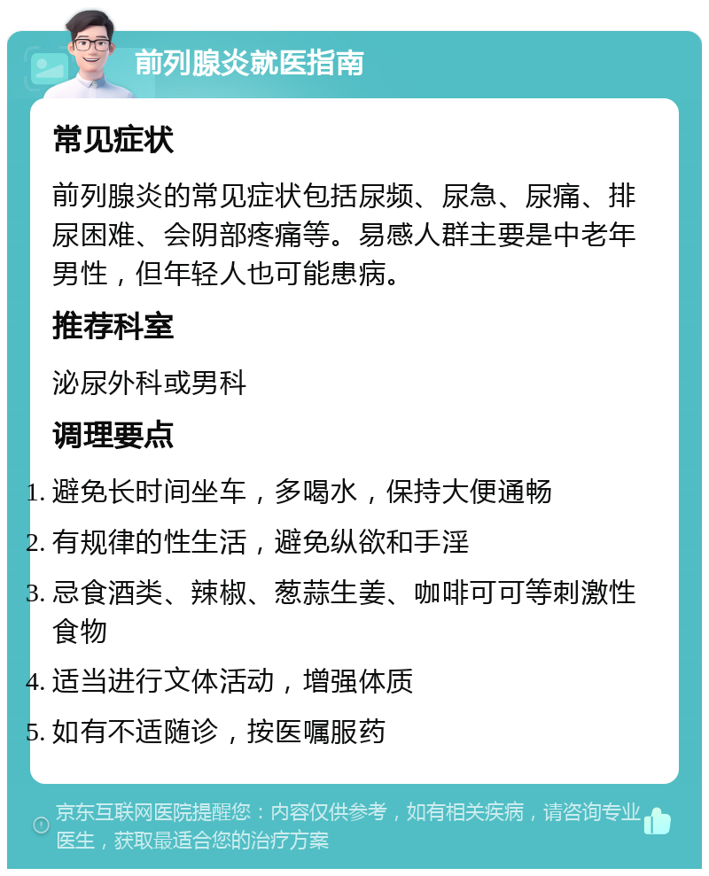 前列腺炎就医指南 常见症状 前列腺炎的常见症状包括尿频、尿急、尿痛、排尿困难、会阴部疼痛等。易感人群主要是中老年男性，但年轻人也可能患病。 推荐科室 泌尿外科或男科 调理要点 避免长时间坐车，多喝水，保持大便通畅 有规律的性生活，避免纵欲和手淫 忌食酒类、辣椒、葱蒜生姜、咖啡可可等刺激性食物 适当进行文体活动，增强体质 如有不适随诊，按医嘱服药