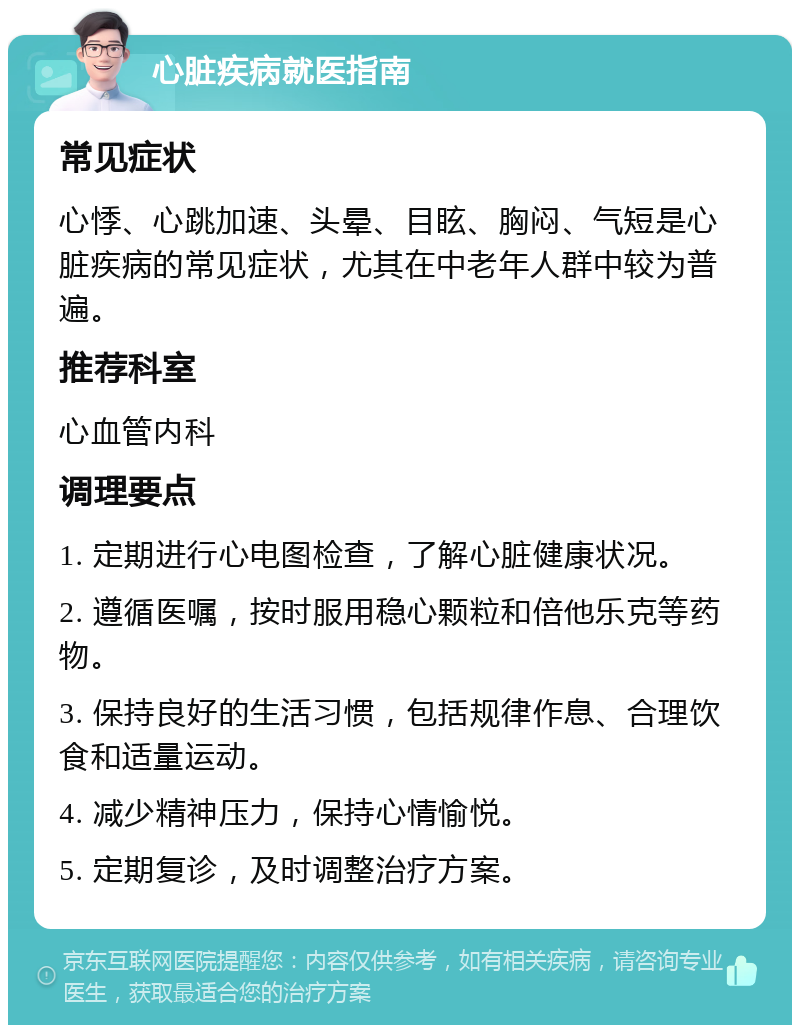 心脏疾病就医指南 常见症状 心悸、心跳加速、头晕、目眩、胸闷、气短是心脏疾病的常见症状，尤其在中老年人群中较为普遍。 推荐科室 心血管内科 调理要点 1. 定期进行心电图检查，了解心脏健康状况。 2. 遵循医嘱，按时服用稳心颗粒和倍他乐克等药物。 3. 保持良好的生活习惯，包括规律作息、合理饮食和适量运动。 4. 减少精神压力，保持心情愉悦。 5. 定期复诊，及时调整治疗方案。