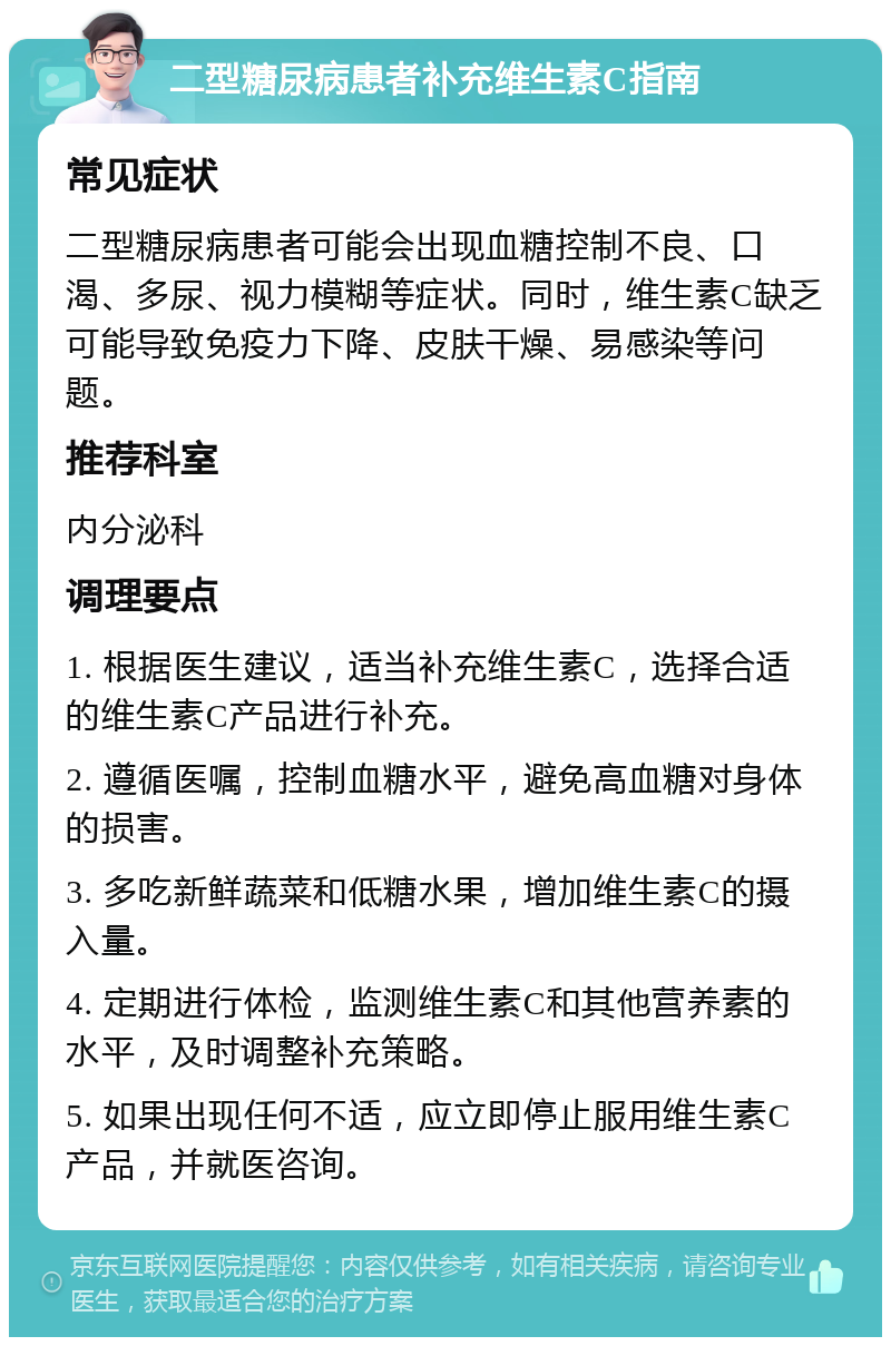 二型糖尿病患者补充维生素C指南 常见症状 二型糖尿病患者可能会出现血糖控制不良、口渴、多尿、视力模糊等症状。同时，维生素C缺乏可能导致免疫力下降、皮肤干燥、易感染等问题。 推荐科室 内分泌科 调理要点 1. 根据医生建议，适当补充维生素C，选择合适的维生素C产品进行补充。 2. 遵循医嘱，控制血糖水平，避免高血糖对身体的损害。 3. 多吃新鲜蔬菜和低糖水果，增加维生素C的摄入量。 4. 定期进行体检，监测维生素C和其他营养素的水平，及时调整补充策略。 5. 如果出现任何不适，应立即停止服用维生素C产品，并就医咨询。