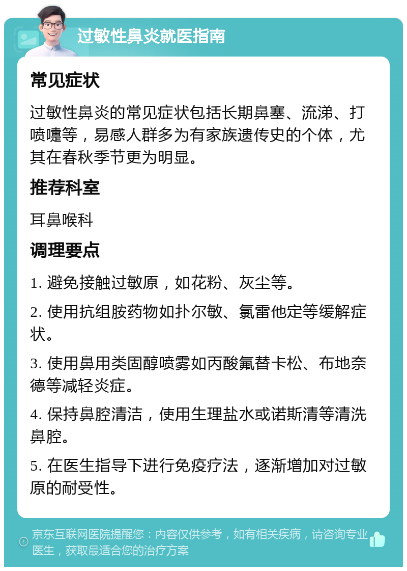 过敏性鼻炎就医指南 常见症状 过敏性鼻炎的常见症状包括长期鼻塞、流涕、打喷嚏等，易感人群多为有家族遗传史的个体，尤其在春秋季节更为明显。 推荐科室 耳鼻喉科 调理要点 1. 避免接触过敏原，如花粉、灰尘等。 2. 使用抗组胺药物如扑尔敏、氯雷他定等缓解症状。 3. 使用鼻用类固醇喷雾如丙酸氟替卡松、布地奈德等减轻炎症。 4. 保持鼻腔清洁，使用生理盐水或诺斯清等清洗鼻腔。 5. 在医生指导下进行免疫疗法，逐渐增加对过敏原的耐受性。