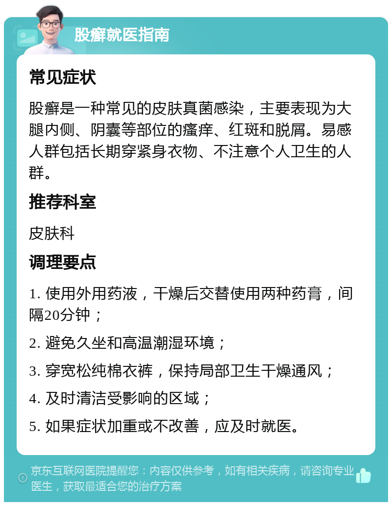 股癣就医指南 常见症状 股癣是一种常见的皮肤真菌感染，主要表现为大腿内侧、阴囊等部位的瘙痒、红斑和脱屑。易感人群包括长期穿紧身衣物、不注意个人卫生的人群。 推荐科室 皮肤科 调理要点 1. 使用外用药液，干燥后交替使用两种药膏，间隔20分钟； 2. 避免久坐和高温潮湿环境； 3. 穿宽松纯棉衣裤，保持局部卫生干燥通风； 4. 及时清洁受影响的区域； 5. 如果症状加重或不改善，应及时就医。