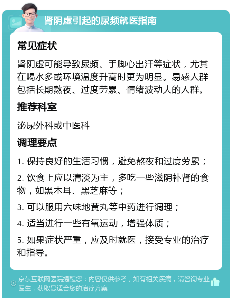 肾阴虚引起的尿频就医指南 常见症状 肾阴虚可能导致尿频、手脚心出汗等症状，尤其在喝水多或环境温度升高时更为明显。易感人群包括长期熬夜、过度劳累、情绪波动大的人群。 推荐科室 泌尿外科或中医科 调理要点 1. 保持良好的生活习惯，避免熬夜和过度劳累； 2. 饮食上应以清淡为主，多吃一些滋阴补肾的食物，如黑木耳、黑芝麻等； 3. 可以服用六味地黄丸等中药进行调理； 4. 适当进行一些有氧运动，增强体质； 5. 如果症状严重，应及时就医，接受专业的治疗和指导。