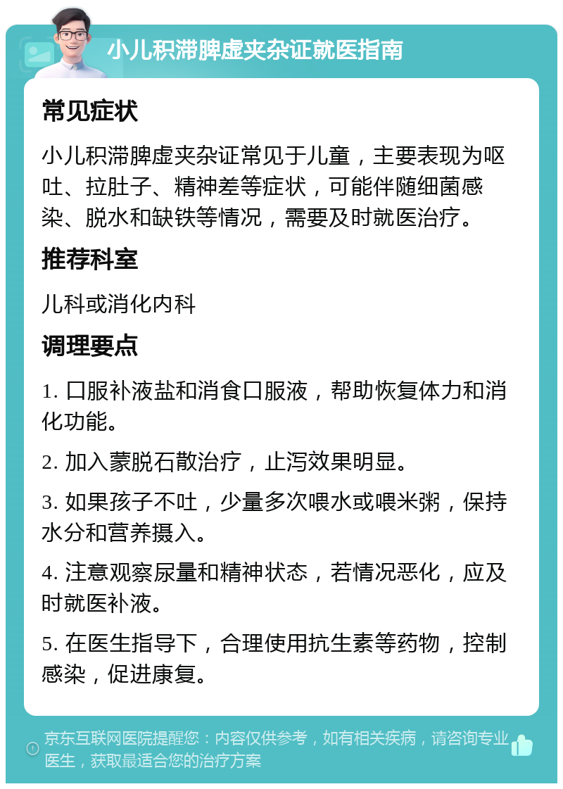 小儿积滞脾虚夹杂证就医指南 常见症状 小儿积滞脾虚夹杂证常见于儿童，主要表现为呕吐、拉肚子、精神差等症状，可能伴随细菌感染、脱水和缺铁等情况，需要及时就医治疗。 推荐科室 儿科或消化内科 调理要点 1. 口服补液盐和消食口服液，帮助恢复体力和消化功能。 2. 加入蒙脱石散治疗，止泻效果明显。 3. 如果孩子不吐，少量多次喂水或喂米粥，保持水分和营养摄入。 4. 注意观察尿量和精神状态，若情况恶化，应及时就医补液。 5. 在医生指导下，合理使用抗生素等药物，控制感染，促进康复。