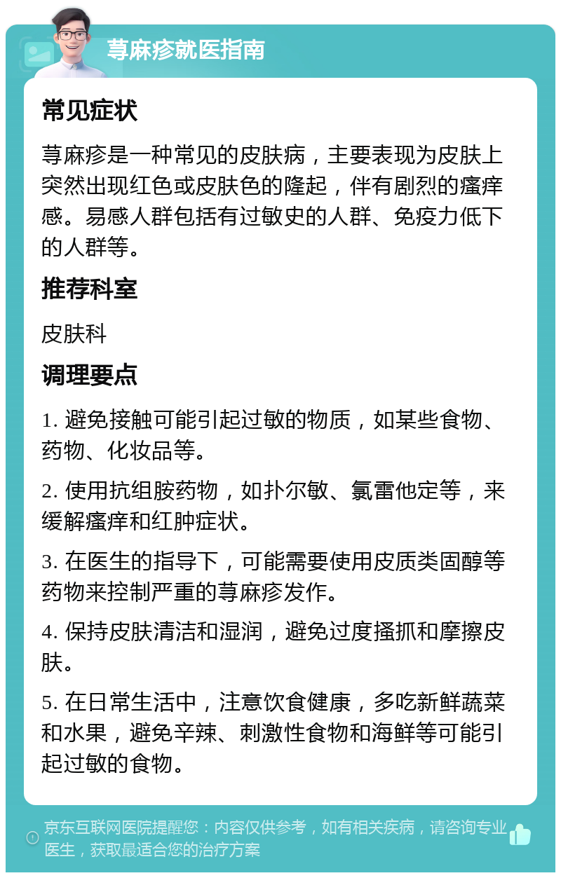 荨麻疹就医指南 常见症状 荨麻疹是一种常见的皮肤病，主要表现为皮肤上突然出现红色或皮肤色的隆起，伴有剧烈的瘙痒感。易感人群包括有过敏史的人群、免疫力低下的人群等。 推荐科室 皮肤科 调理要点 1. 避免接触可能引起过敏的物质，如某些食物、药物、化妆品等。 2. 使用抗组胺药物，如扑尔敏、氯雷他定等，来缓解瘙痒和红肿症状。 3. 在医生的指导下，可能需要使用皮质类固醇等药物来控制严重的荨麻疹发作。 4. 保持皮肤清洁和湿润，避免过度搔抓和摩擦皮肤。 5. 在日常生活中，注意饮食健康，多吃新鲜蔬菜和水果，避免辛辣、刺激性食物和海鲜等可能引起过敏的食物。