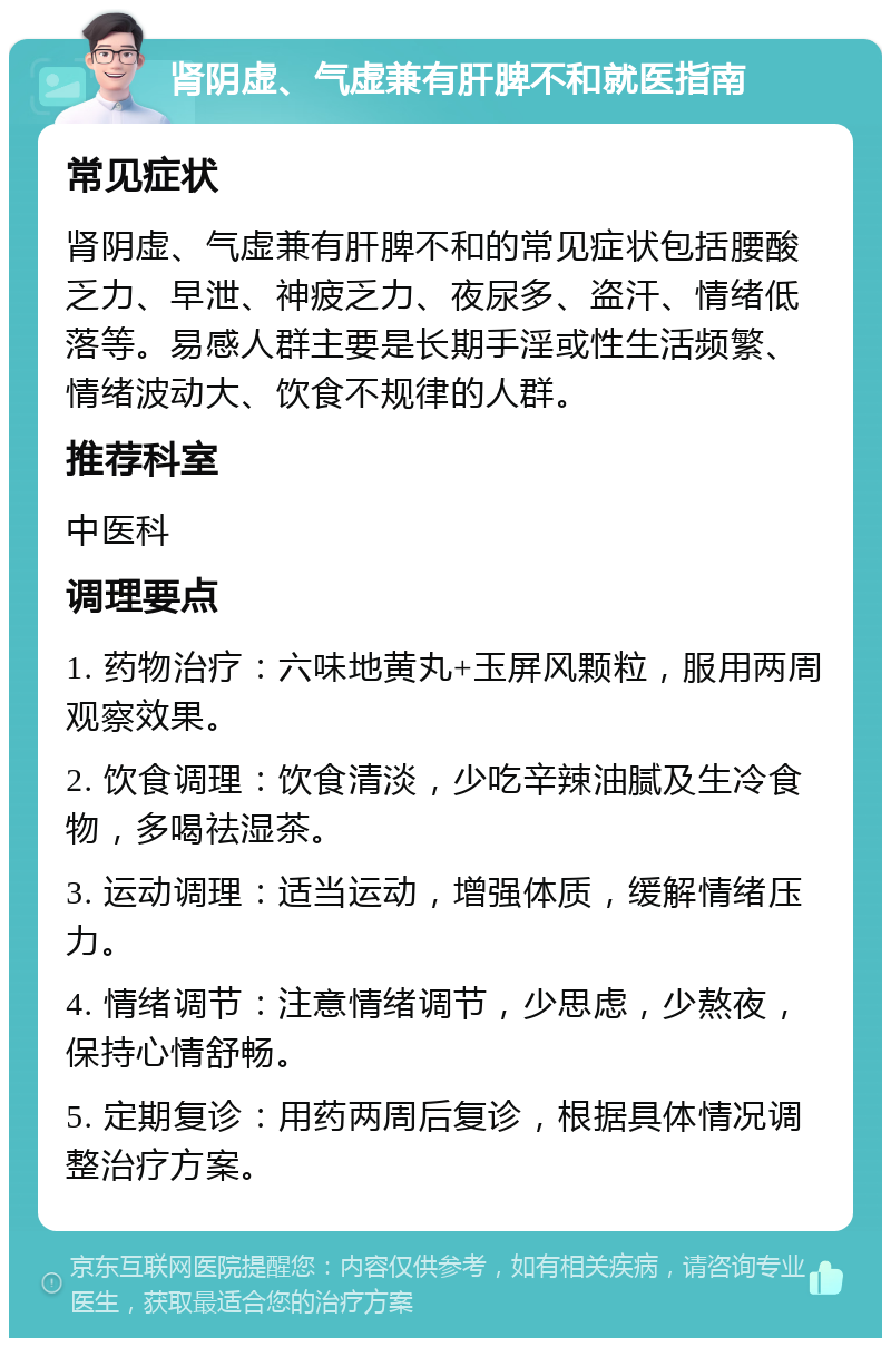 肾阴虚、气虚兼有肝脾不和就医指南 常见症状 肾阴虚、气虚兼有肝脾不和的常见症状包括腰酸乏力、早泄、神疲乏力、夜尿多、盗汗、情绪低落等。易感人群主要是长期手淫或性生活频繁、情绪波动大、饮食不规律的人群。 推荐科室 中医科 调理要点 1. 药物治疗：六味地黄丸+玉屏风颗粒，服用两周观察效果。 2. 饮食调理：饮食清淡，少吃辛辣油腻及生冷食物，多喝祛湿茶。 3. 运动调理：适当运动，增强体质，缓解情绪压力。 4. 情绪调节：注意情绪调节，少思虑，少熬夜，保持心情舒畅。 5. 定期复诊：用药两周后复诊，根据具体情况调整治疗方案。