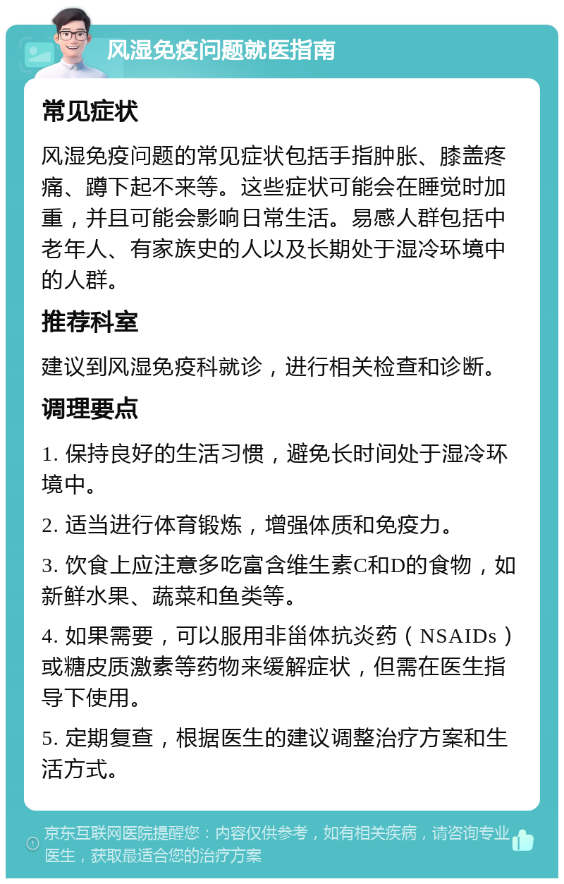 风湿免疫问题就医指南 常见症状 风湿免疫问题的常见症状包括手指肿胀、膝盖疼痛、蹲下起不来等。这些症状可能会在睡觉时加重，并且可能会影响日常生活。易感人群包括中老年人、有家族史的人以及长期处于湿冷环境中的人群。 推荐科室 建议到风湿免疫科就诊，进行相关检查和诊断。 调理要点 1. 保持良好的生活习惯，避免长时间处于湿冷环境中。 2. 适当进行体育锻炼，增强体质和免疫力。 3. 饮食上应注意多吃富含维生素C和D的食物，如新鲜水果、蔬菜和鱼类等。 4. 如果需要，可以服用非甾体抗炎药（NSAIDs）或糖皮质激素等药物来缓解症状，但需在医生指导下使用。 5. 定期复查，根据医生的建议调整治疗方案和生活方式。