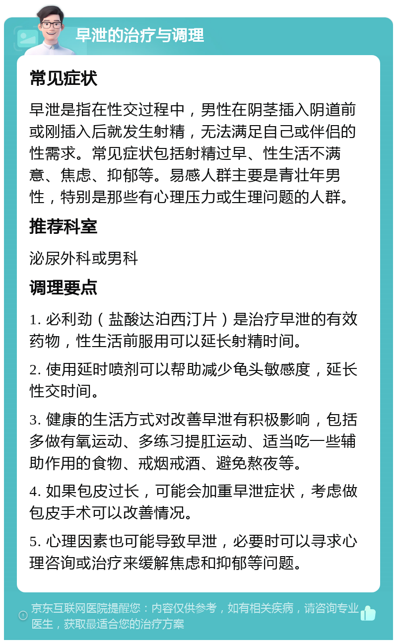 早泄的治疗与调理 常见症状 早泄是指在性交过程中，男性在阴茎插入阴道前或刚插入后就发生射精，无法满足自己或伴侣的性需求。常见症状包括射精过早、性生活不满意、焦虑、抑郁等。易感人群主要是青壮年男性，特别是那些有心理压力或生理问题的人群。 推荐科室 泌尿外科或男科 调理要点 1. 必利劲（盐酸达泊西汀片）是治疗早泄的有效药物，性生活前服用可以延长射精时间。 2. 使用延时喷剂可以帮助减少龟头敏感度，延长性交时间。 3. 健康的生活方式对改善早泄有积极影响，包括多做有氧运动、多练习提肛运动、适当吃一些辅助作用的食物、戒烟戒酒、避免熬夜等。 4. 如果包皮过长，可能会加重早泄症状，考虑做包皮手术可以改善情况。 5. 心理因素也可能导致早泄，必要时可以寻求心理咨询或治疗来缓解焦虑和抑郁等问题。