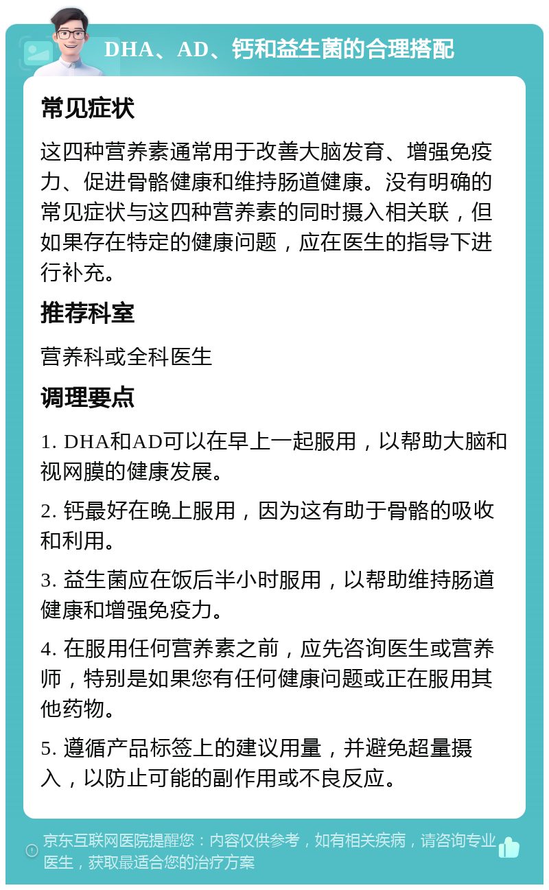 DHA、AD、钙和益生菌的合理搭配 常见症状 这四种营养素通常用于改善大脑发育、增强免疫力、促进骨骼健康和维持肠道健康。没有明确的常见症状与这四种营养素的同时摄入相关联，但如果存在特定的健康问题，应在医生的指导下进行补充。 推荐科室 营养科或全科医生 调理要点 1. DHA和AD可以在早上一起服用，以帮助大脑和视网膜的健康发展。 2. 钙最好在晚上服用，因为这有助于骨骼的吸收和利用。 3. 益生菌应在饭后半小时服用，以帮助维持肠道健康和增强免疫力。 4. 在服用任何营养素之前，应先咨询医生或营养师，特别是如果您有任何健康问题或正在服用其他药物。 5. 遵循产品标签上的建议用量，并避免超量摄入，以防止可能的副作用或不良反应。