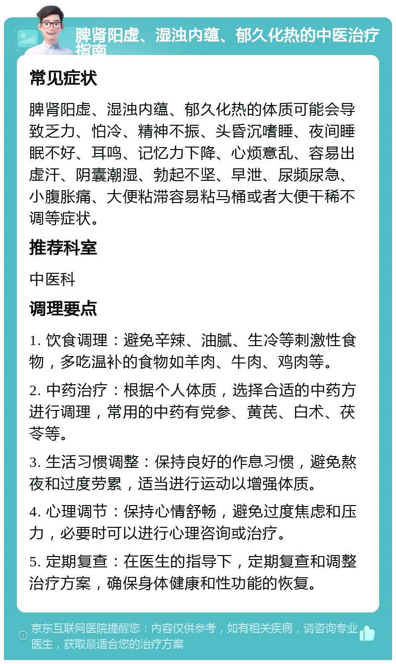 脾肾阳虚、湿浊内蕴、郁久化热的中医治疗指南 常见症状 脾肾阳虚、湿浊内蕴、郁久化热的体质可能会导致乏力、怕冷、精神不振、头昏沉嗜睡、夜间睡眠不好、耳鸣、记忆力下降、心烦意乱、容易出虚汗、阴囊潮湿、勃起不坚、早泄、尿频尿急、小腹胀痛、大便粘滞容易粘马桶或者大便干稀不调等症状。 推荐科室 中医科 调理要点 1. 饮食调理：避免辛辣、油腻、生冷等刺激性食物，多吃温补的食物如羊肉、牛肉、鸡肉等。 2. 中药治疗：根据个人体质，选择合适的中药方进行调理，常用的中药有党参、黄芪、白术、茯苓等。 3. 生活习惯调整：保持良好的作息习惯，避免熬夜和过度劳累，适当进行运动以增强体质。 4. 心理调节：保持心情舒畅，避免过度焦虑和压力，必要时可以进行心理咨询或治疗。 5. 定期复查：在医生的指导下，定期复查和调整治疗方案，确保身体健康和性功能的恢复。