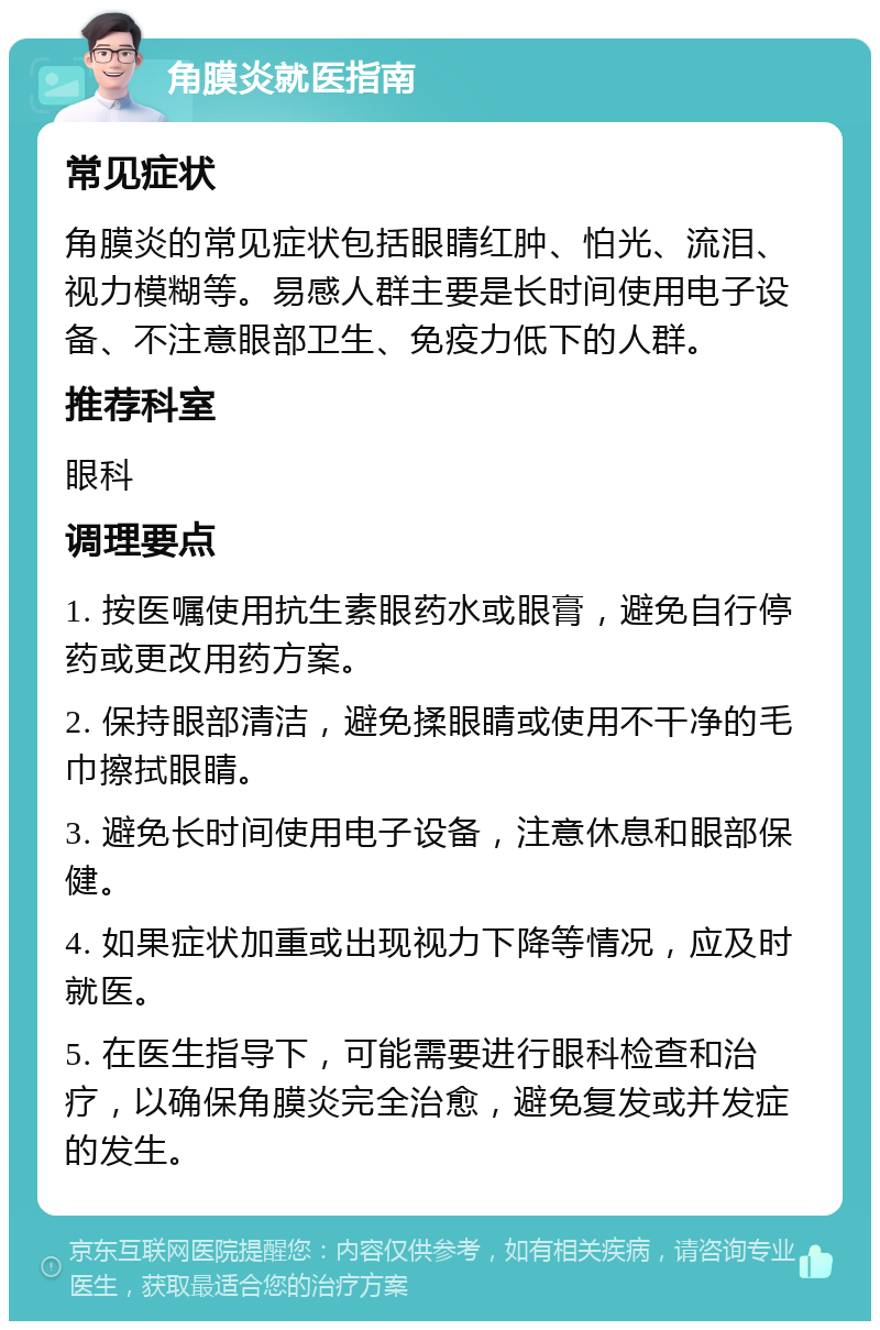 角膜炎就医指南 常见症状 角膜炎的常见症状包括眼睛红肿、怕光、流泪、视力模糊等。易感人群主要是长时间使用电子设备、不注意眼部卫生、免疫力低下的人群。 推荐科室 眼科 调理要点 1. 按医嘱使用抗生素眼药水或眼膏，避免自行停药或更改用药方案。 2. 保持眼部清洁，避免揉眼睛或使用不干净的毛巾擦拭眼睛。 3. 避免长时间使用电子设备，注意休息和眼部保健。 4. 如果症状加重或出现视力下降等情况，应及时就医。 5. 在医生指导下，可能需要进行眼科检查和治疗，以确保角膜炎完全治愈，避免复发或并发症的发生。