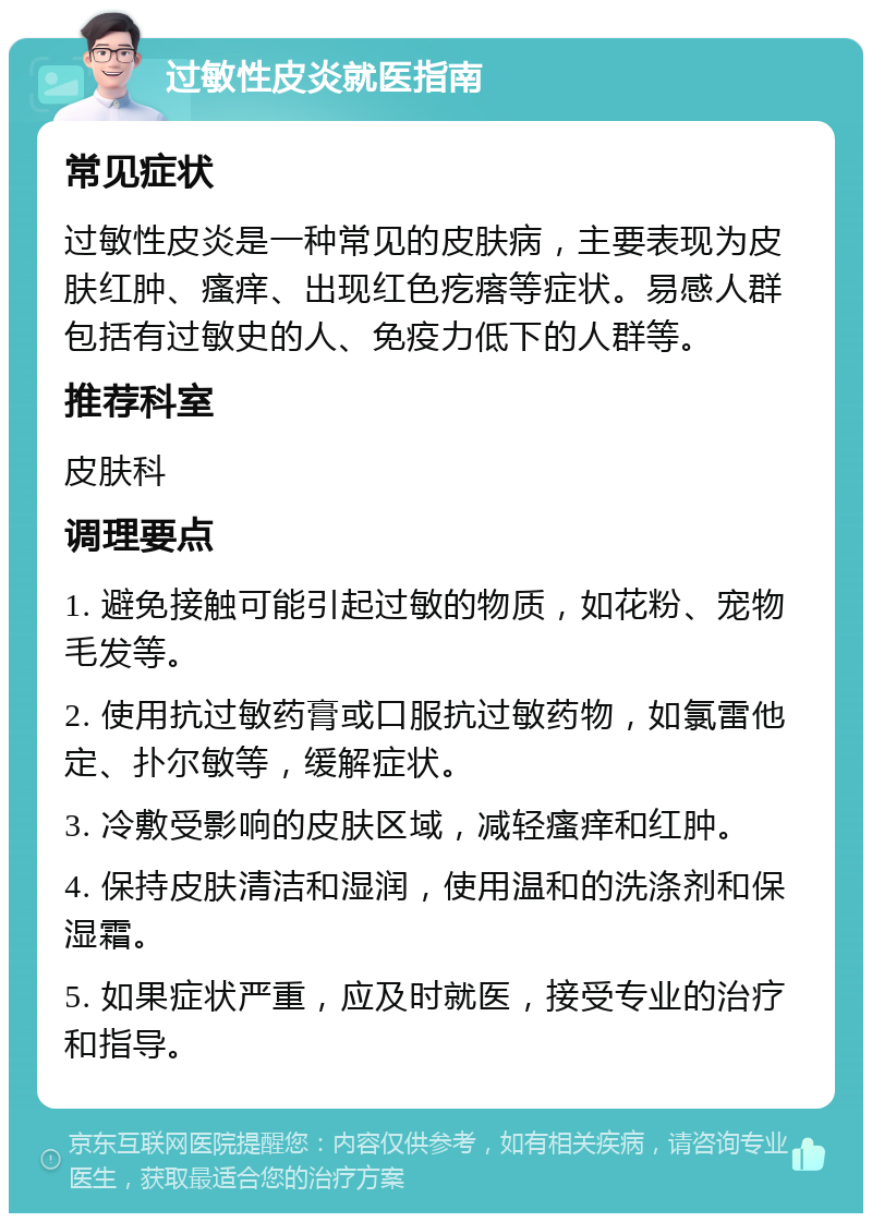 过敏性皮炎就医指南 常见症状 过敏性皮炎是一种常见的皮肤病，主要表现为皮肤红肿、瘙痒、出现红色疙瘩等症状。易感人群包括有过敏史的人、免疫力低下的人群等。 推荐科室 皮肤科 调理要点 1. 避免接触可能引起过敏的物质，如花粉、宠物毛发等。 2. 使用抗过敏药膏或口服抗过敏药物，如氯雷他定、扑尔敏等，缓解症状。 3. 冷敷受影响的皮肤区域，减轻瘙痒和红肿。 4. 保持皮肤清洁和湿润，使用温和的洗涤剂和保湿霜。 5. 如果症状严重，应及时就医，接受专业的治疗和指导。